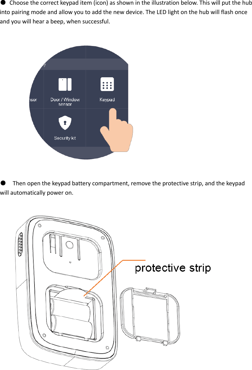 ●  Choose the correct keypad item (icon) as shown in the illustration below. This will put the hub into pairing mode and allow you to add the new device. The LED light on the hub will flash once and you will hear a beep, when successful.  ●  Then open the keypad battery compartment, remove the protective strip, and the keypad will automatically power on.       