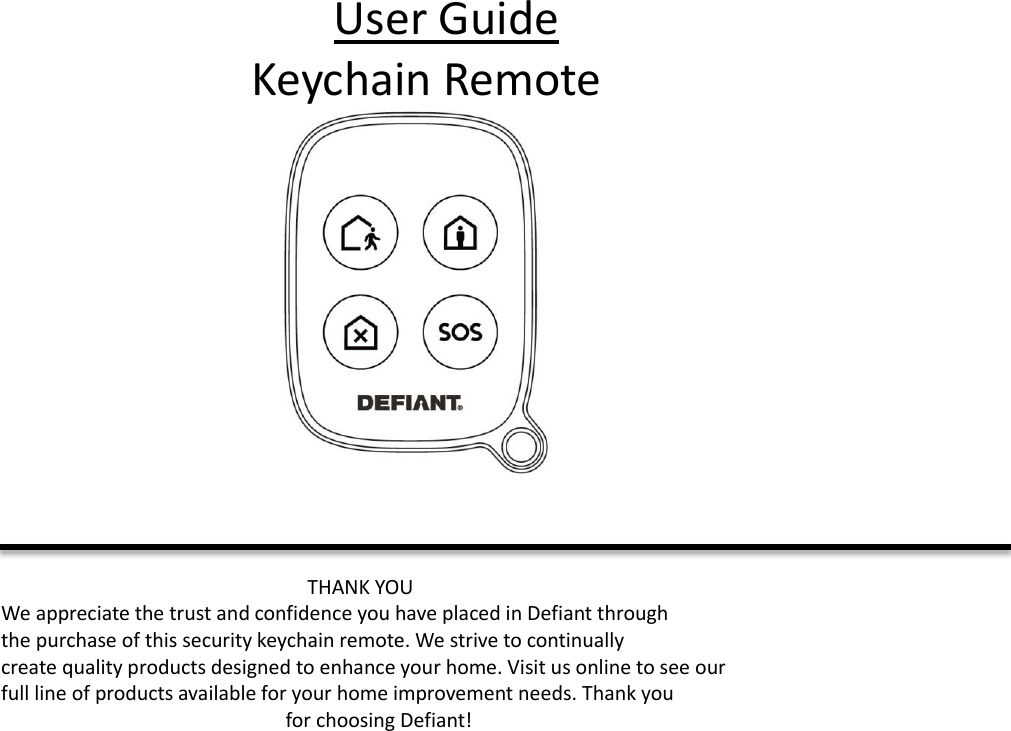 User Guide Keychain Remote     THANK YOU We appreciate the trust and confidence you have placed in Defiant through   the purchase of this security keychain remote. We strive to continually   create quality products designed to enhance your home. Visit us online to see our   full line of products available for your home improvement needs. Thank you   for choosing Defiant!    