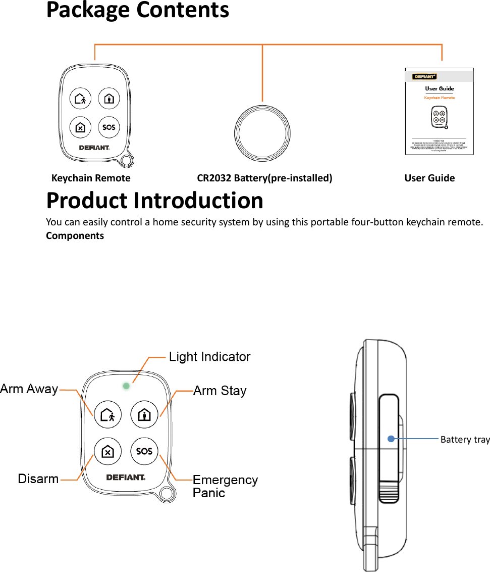 Package Contents  Keychain Remote                        CR2032 Battery(pre-installed)                          User Guide Product Introduction You can easily control a home security system by using this portable four-button keychain remote.  Components    Battery tray 