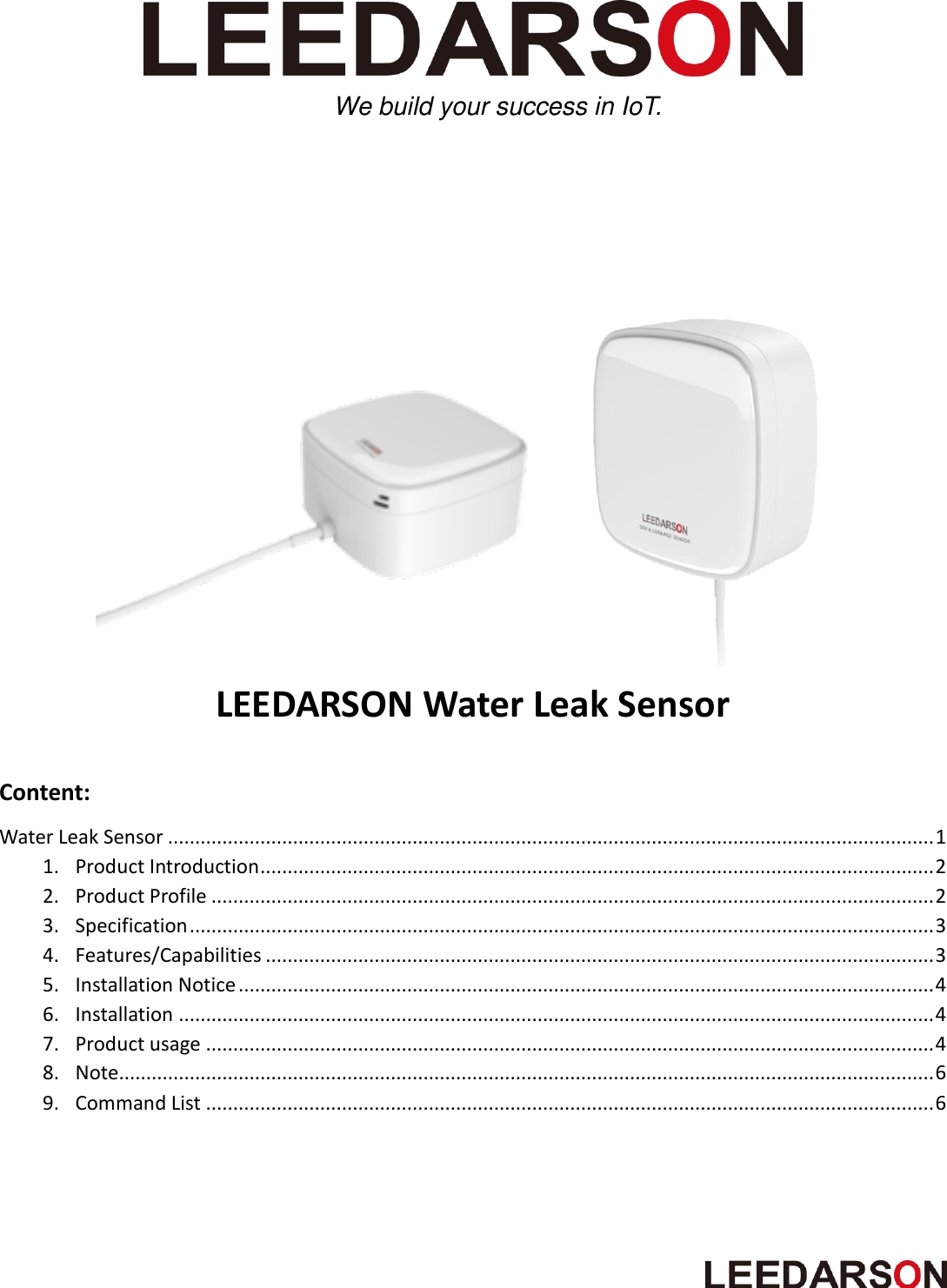                                 LEEDARSON Water Leak Sensor  Content: Water Leak Sensor ............................................................................................................................................. 1 1. Product Introduction ............................................................................................................................ 2 2. Product Profile ..................................................................................................................................... 2 3. Specification ......................................................................................................................................... 3 4. Features/Capabilities ........................................................................................................................... 3 5. Installation Notice ................................................................................................................................ 4 6. Installation ........................................................................................................................................... 4 7. Product usage ...................................................................................................................................... 4 8. Note ...................................................................................................................................................... 6 9. Command List ...................................................................................................................................... 6  We build your success in IoT.   
