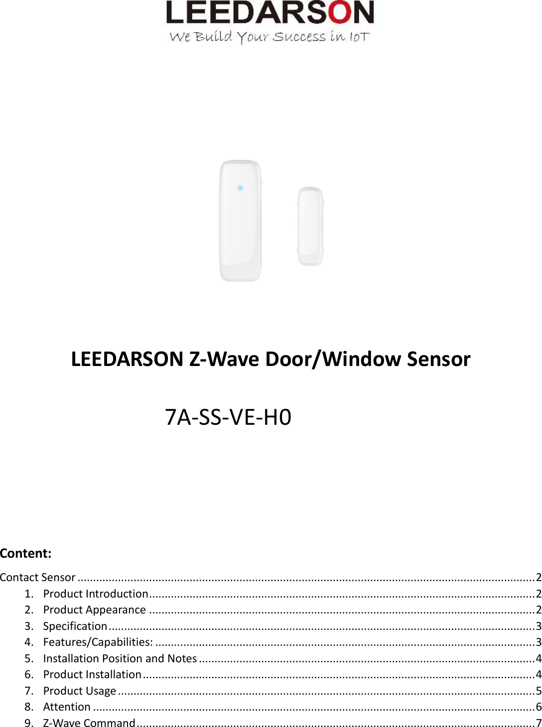          LEEDARSON Z-Wave Door/Window Sensor      Content: Contact Sensor ................................................................................................................................................... 2 1. Product Introduction ............................................................................................................................ 2 2. Product Appearance ............................................................................................................................ 2 3. Specification ......................................................................................................................................... 3 4. Features/Capabilities: .......................................................................................................................... 3 5. Installation Position and Notes ............................................................................................................ 4 6. Product Installation .............................................................................................................................. 4 7. Product Usage ...................................................................................................................................... 5 8. Attention .............................................................................................................................................. 6 9. Z-Wave Command ................................................................................................................................ 7 7A-SS-VE-H0