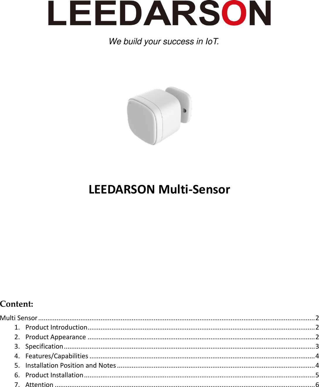         LEEDARSON Multi-Sensor      Content: Multi Sensor ....................................................................................................................................................... 2 1. Product Introduction ............................................................................................................................ 2 2. Product Appearance ............................................................................................................................ 2 3. Specification ......................................................................................................................................... 3 4. Features/Capabilities ........................................................................................................................... 4 5. Installation Position and Notes ............................................................................................................ 4 6. Product Installation .............................................................................................................................. 5 7. Attention .............................................................................................................................................. 6   We build your success in IoT. 
