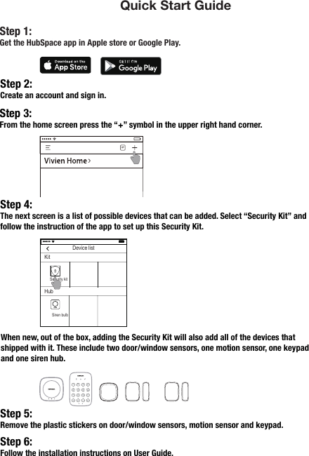  Quick Start GuideStep 2:Create an account and sign in.Step 4:The next screen is a list of possible devices that can be added. Select “Security Kit” and follow the instruction of the app to set up this Security Kit.Step 5:Remove the plastic stickers on door/window sensors, motion sensor and keypad. Step 3:From the home screen press the “+” symbol in the upper right hand corner.Step 6:Follow the installation instructions on User Guide.When new, out of the box, adding the Security Kit will also add all of the devices that shipped with it. These include two door/window sensors, one motion sensor, one keypad and one siren hub.Step 1: Get the HubSpace app in Apple store or Google Play.Device listKitHubSecurity kitSiren bulb 