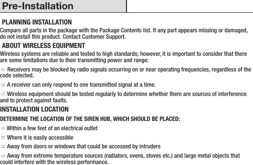  Pre-InstallationPLANNING INSTALLATIONCompare all parts in the package with the Package Contents list. If any part appears missing or damaged, do not install this product. Contact Customer Support.ABOUT WIRELESS EQUIPMENTWireless systems are reliable and tested to high standards; however, it is important to consider that there are some limitations due to their transmitting power and range:     Receivers may be blocked by radio signals occurring on or near operating frequencies, regardless of the code selected.     A receiver can only respond to one transmitted signal at a time.     Wireless equipment should be tested regularly to determine whether there are sources of interference and to protect against faults.INSTALLATION LOCATIONDETERMINE THE LOCATION OF THE SIREN HUB, WHICH SHOULD BE PLACED:     Within a few feet of an electrical outlet      Where it is easily accessible      Away from doors or windows that could be accessed by intruders     Away from extreme temperature sources (radiators, ovens, stoves etc.) and large metal objects that could interfere with the wireless performance.