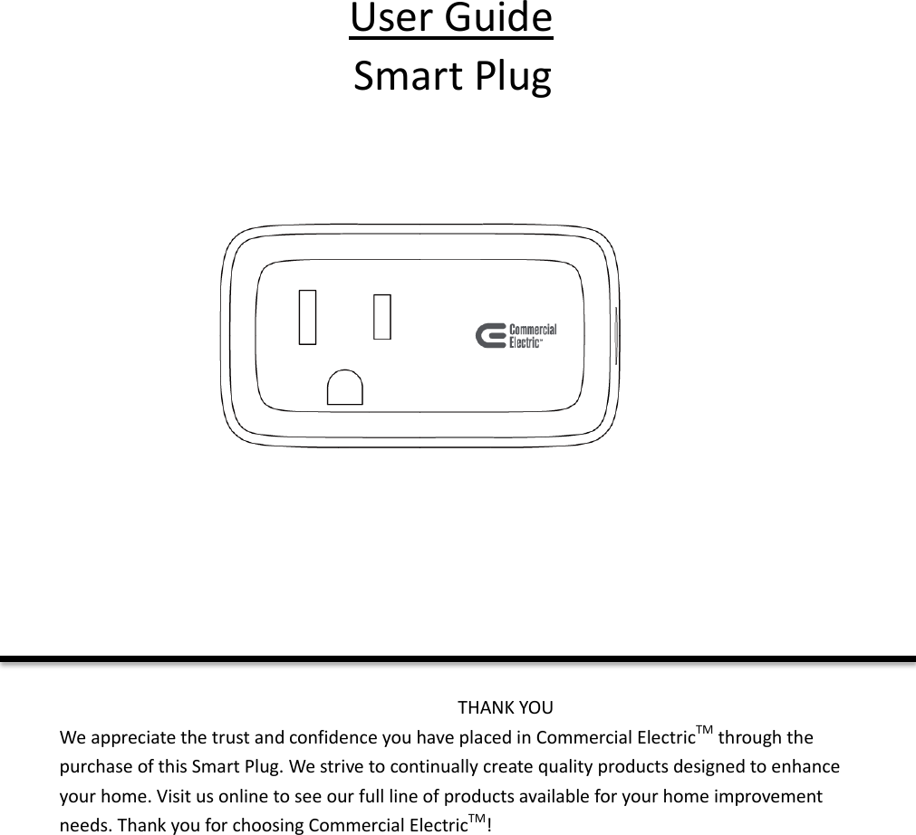 User Guide Smart Plug         THANK YOU We appreciate the trust and confidence you have placed in Commercial ElectricTM through the purchase of this Smart Plug. We strive to continually create quality products designed to enhance your home. Visit us online to see our full line of products available for your home improvement needs. Thank you for choosing Commercial ElectricTM!      