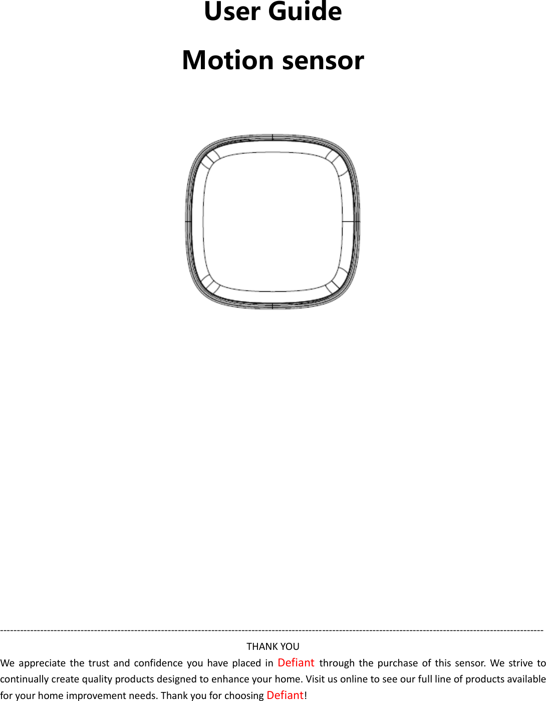   User Guide Motion sensor                 ------------------------------------------------------------------------------------------------------------------------------------------------------------------ THANK YOU We  appreciate  the trust  and  confidence you  have  placed in  Defiant  through  the  purchase of this sensor.  We  strive  to continually create quality products designed to enhance your home. Visit us online to see our full line of products available for your home improvement needs. Thank you for choosing Defiant! 