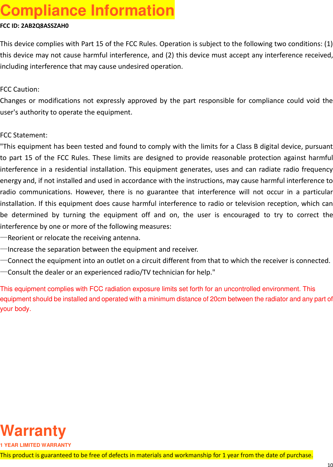10   Compliance Information FCC ID: 2AB2Q8ASSZAH0 This device complies with Part 15 of the FCC Rules. Operation is subject to the following two conditions: (1) this device may not cause harmful interference, and (2) this device must accept any interference received, including interference that may cause undesired operation.  FCC Caution: Changes  or  modifications  not  expressly  approved  by  the  part  responsible  for  compliance  could  void  the user's authority to operate the equipment.  FCC Statement: "This equipment has been tested and found to comply with the limits for a Class B digital device, pursuant to  part  15  of  the  FCC  Rules.  These  limits  are designed  to  provide  reasonable  protection against harmful interference in a residential installation. This equipment generates, uses and  can radiate  radio frequency energy and, if not installed and used in accordance with the instructions, may cause harmful interference to radio  communications.  However,  there  is  no  guarantee  that  interference  will  not  occur  in  a  particular installation. If this equipment does cause harmful interference to radio or television reception, which can be  determined  by  turning  the  equipment  off  and  on,  the  user  is  encouraged  to  try  to  correct  the interference by one or more of the following measures: &mdash;Reorient or relocate the receiving antenna. &mdash;Increase the separation between the equipment and receiver. &mdash;Connect the equipment into an outlet on a circuit different from that to which the receiver is connected. &mdash;Consult the dealer or an experienced radio/TV technician for help." This equipment complies with FCC radiation exposure limits set forth for an uncontrolled environment. This equipment should be installed and operated with a minimum distance of 20cm between the radiator and any part of your body.       Warranty 1 YEAR LIMITED WARRANTY This product is guaranteed to be free of defects in materials and workmanship for 1 year from the date of purchase.   