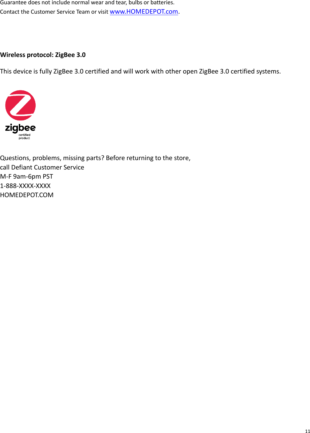 11   Guarantee does not include normal wear and tear, bulbs or batteries. Contact the Customer Service Team or visit www.HOMEDEPOT.com.   Wireless protocol: ZigBee 3.0 This device is fully ZigBee 3.0 certified and will work with other open ZigBee 3.0 certified systems.  Questions, problems, missing parts? Before returning to the store, call Defiant Customer Service M-F 9am-6pm PST 1-888-XXXX-XXXX HOMEDEPOT.COM   