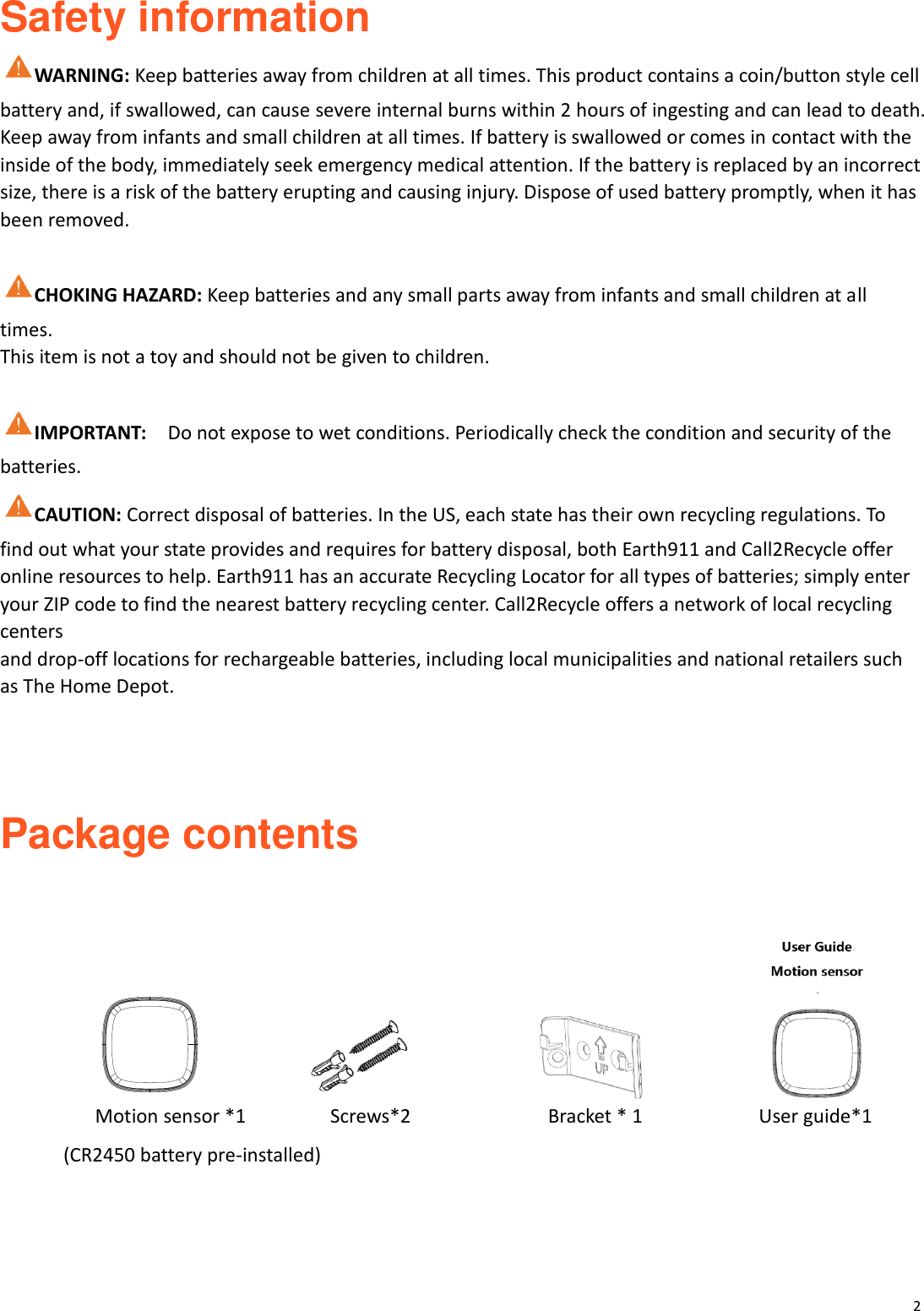 2  Safety information   WARNING: Keep batteries away from children at all times. This product contains a coin/button style cell battery and, if swallowed, can cause severe internal burns within 2 hours of ingesting and can lead to death. Keep away from infants and small children at all times. If battery is swallowed or comes in contact with the inside of the body, immediately seek emergency medical attention. If the battery is replaced by an incorrect size, there is a risk of the battery erupting and causing injury. Dispose of used battery promptly, when it has been removed.  CHOKING HAZARD: Keep batteries and any small parts away from infants and small children at all times. This item is not a toy and should not be given to children.  IMPORTANT:    Do not expose to wet conditions. Periodically check the condition and security of the batteries. CAUTION: Correct disposal of batteries. In the US, each state has their own recycling regulations. To find out what your state provides and requires for battery disposal, both Earth911 and Call2Recycle offer online resources to help. Earth911 has an accurate Recycling Locator for all types of batteries; simply enter your ZIP code to find the nearest battery recycling center. Call2Recycle offers a network of local recycling centers and drop-off locations for rechargeable batteries, including local municipalities and national retailers such as The Home Depot.    Package contents                                                          Motion sensor *1                Screws*2                     Bracket * 1                      User guide*1 (CR2450 battery pre-installed)    