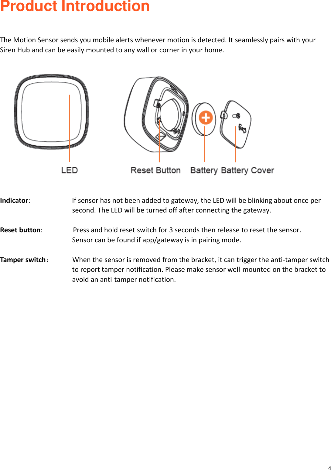 4  Product Introduction   The Motion Sensor sends you mobile alerts whenever motion is detected. It seamlessly pairs with your Siren Hub and can be easily mounted to any wall or corner in your home.    Indicator:            If sensor has not been added to gateway, the LED will be blinking about once per   second. The LED will be turned off after connecting the gateway.  Reset button:           Press and hold reset switch for 3 seconds then release to reset the sensor.   Sensor can be found if app/gateway is in pairing mode.    Tamper switch：     When the sensor is removed from the bracket, it can trigger the anti-tamper switch   to report tamper notification. Please make sensor well-mounted on the bracket to avoid an anti-tamper notification.           