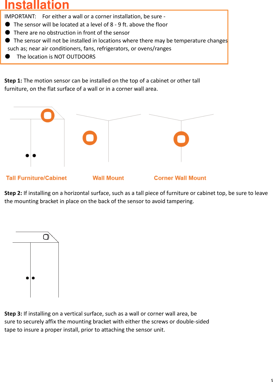 5  Installation   IMPORTANT:    For either a wall or a corner installation, be sure - ●  The sensor will be located at a level of 8 - 9 ft. above the floor ●  There are no obstruction in front of the sensor   ●  The sensor will not be installed in locations where there may be temperature changes   such as; near air conditioners, fans, refrigerators, or ovens/ranges ●  The location is NOT OUTDOORS  Step 1: The motion sensor can be installed on the top of a cabinet or other tall   furniture, on the flat surface of a wall or in a corner wall area.   Step 2: If installing on a horizontal surface, such as a tall piece of furniture or cabinet top, be sure to leave the mounting bracket in place on the back of the sensor to avoid tampering.    Step 3: If installing on a vertical surface, such as a wall or corner wall area, be sure to securely affix the mounting bracket with either the screws or double-sided tape to insure a proper install, prior to attaching the sensor unit.  