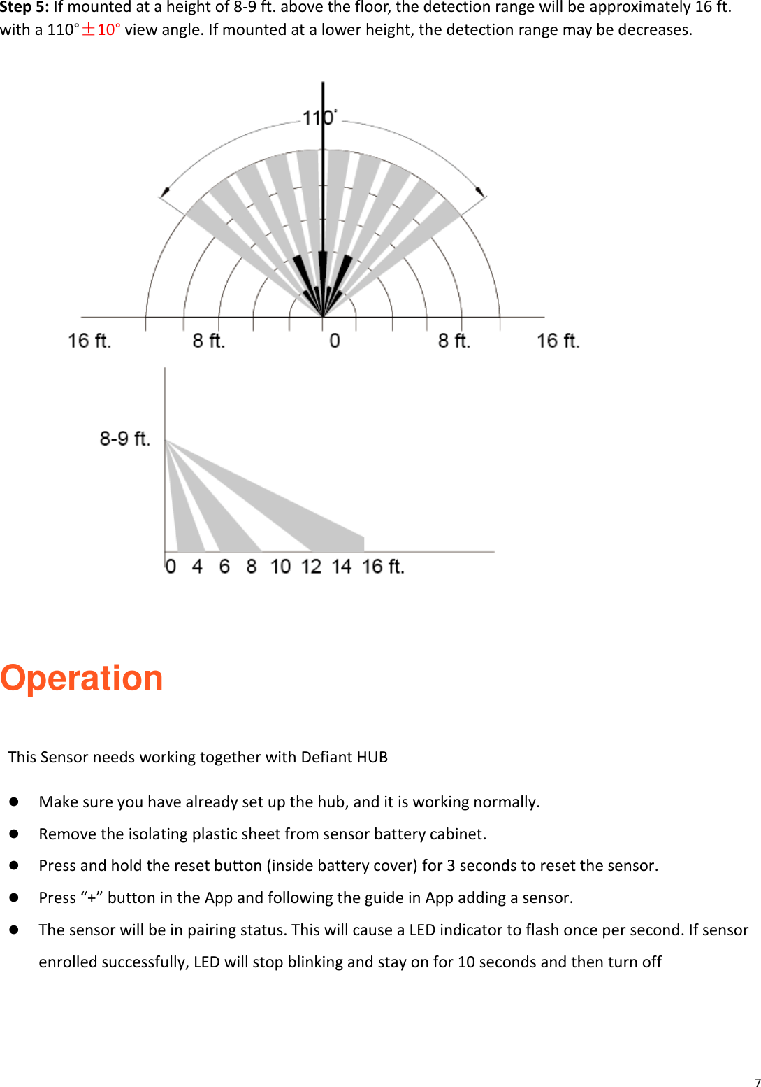 7  Step 5: If mounted at a height of 8-9 ft. above the floor, the detection range will be approximately 16 ft. with a 110&deg;&plusmn;10&deg; view angle. If mounted at a lower height, the detection range may be decreases.    Operation  This Sensor needs working together with Defiant HUB   Make sure you have already set up the hub, and it is working normally.    Remove the isolating plastic sheet from sensor battery cabinet.  Press and hold the reset button (inside battery cover) for 3 seconds to reset the sensor.  Press &ldquo;+&rdquo; button in the App and following the guide in App adding a sensor.    The sensor will be in pairing status. This will cause a LED indicator to flash once per second. If sensor enrolled successfully, LED will stop blinking and stay on for 10 seconds and then turn off    