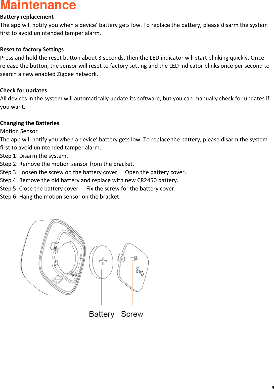 9  Maintenance Battery replacement The app will notify you when a device&rsquo; battery gets low. To replace the battery, please disarm the system first to avoid unintended tamper alarm.  Reset to factory Settings Press and hold the reset button about 3 seconds, then the LED indicator will start blinking quickly. Once release the button, the sensor will reset to factory setting and the LED indicator blinks once per second to search a new enabled Zigbee network.  Check for updates All devices in the system will automatically update its software, but you can manually check for updates if you want.  Changing the Batteries Motion Sensor   The app will notify you when a device&rsquo; battery gets low. To replace the battery, please disarm the system first to avoid unintended tamper alarm. Step 1: Disarm the system. Step 2: Remove the motion sensor from the bracket. Step 3: Loosen the screw on the battery cover.    Open the battery cover.   Step 4: Remove the old battery and replace with new CR2450 battery. Step 5: Close the battery cover.    Fix the screw for the battery cover.   Step 6: Hang the motion sensor on the bracket.        