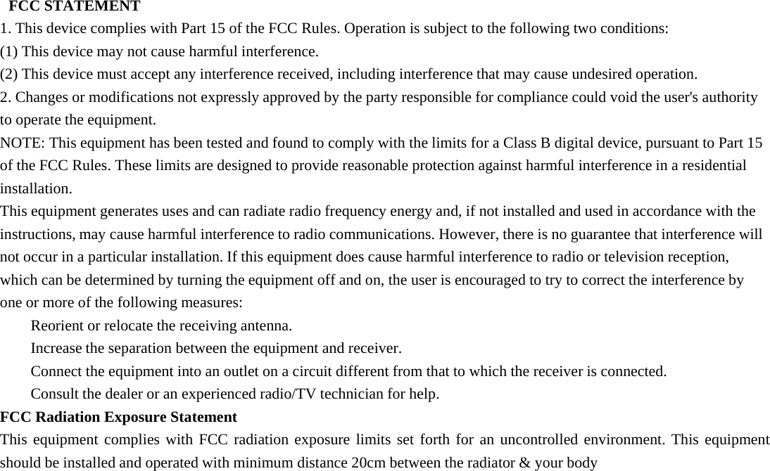 FCC STATEMENT1. This device complies with Part 15 of the FCC Rules. Operation is subject to the following two conditions:(1) This device may not cause harmful interference.(2) This device must accept any interference received, including interference that may cause undesired operation.2. Changes or modifications not expressly approved by the party responsible for compliance could void the user&apos;s authorityto operate the equipment.NOTE: This equipment has been tested and found to comply with the limits for a Class B digital device, pursuant to Part 15of the FCC Rules. These limits are designed to provide reasonable protection against harmful interference in a residentialinstallation.This equipment generates uses and can radiate radio frequency energy and, if not installed and used in accordance with theinstructions, may cause harmful interference to radio communications. However, there is no guarantee that interference willnot occur in a particular installation. If this equipment does cause harmful interference to radio or television reception,which can be determined by turning the equipment off and on, the user is encouraged to try to correct the interference byone or more of the following measures:Reorient or relocate the receiving antenna.Increase the separation between the equipment and receiver.Connect the equipment into an outlet on a circuit different from that to which the receiver is connected.Consult the dealer or an experienced radio/TV technician for help.FCC Radiation Exposure StatementThis equipment complies with FCC radiation exposure limits set forth for an uncontrolled environment. This equipmentshould be installed and operated with minimum distance 20cm between the radiator &amp; your body