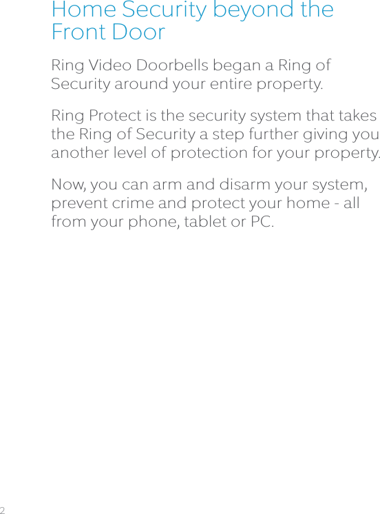 Home Security beyond the Front DoorRing Video Doorbells began a Ring of Security around your entire property.  Ring Protect is the security system that takes the Ring of Security a step further giving you another level of protection for your property. Now, you can arm and disarm your system, prevent crime and protect your home - all from your phone, tablet or PC.2