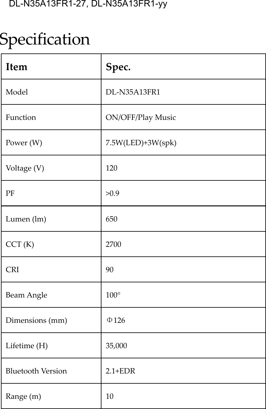 SpecificationItemSpec.ModelDL‐N35A13FR1FunctionON/OFF/PlayMusicPower(W)7.5W(LED)+3W(spk)Voltage(V)120PF&gt;0.9Lumen(lm)650CCT(K)2700CRI90BeamAngle 100°Dimensions(mm)Φ126Lifetime(H)35,000BluetoothVersion2.1+EDRRange(m)10DL-N35A13FR1-27, DL-N35A13FR1-yy