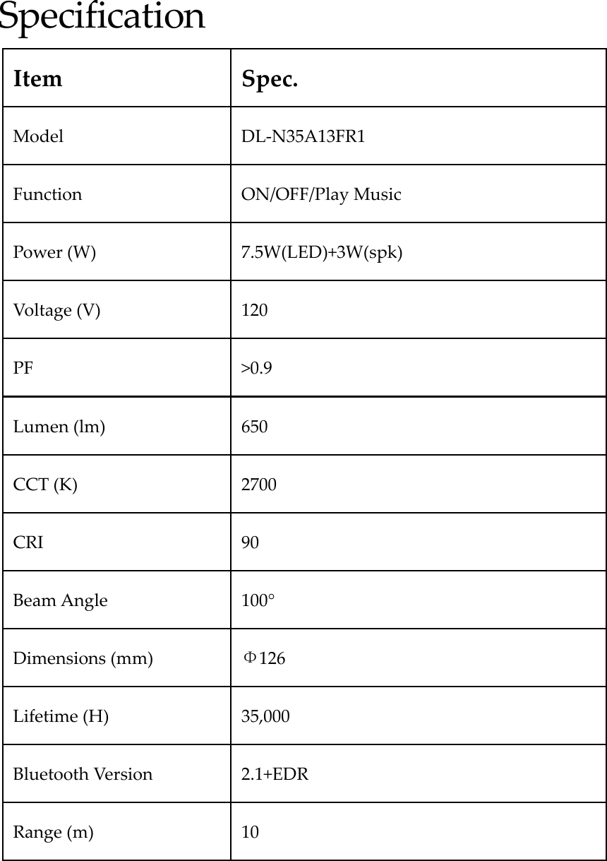 SpecificationItemSpec.ModelDL‐N35A13FR1FunctionON/OFF/PlayMusicPower(W)7.5W(LED)+3W(spk)Voltage(V)120PF&gt;0.9Lumen(lm)650CCT(K)2700CRI90BeamAngle 100°Dimensions(mm)Φ126Lifetime(H)35,000BluetoothVersion2.1+EDRRange(m)10