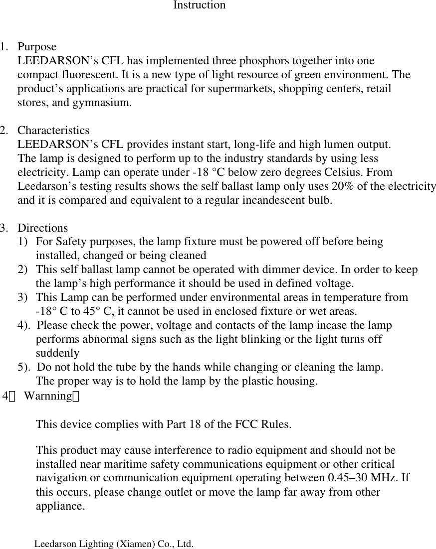 Instruction   1. Purpose LEEDARSON’s CFL has implemented three phosphors together into one compact fluorescent. It is a new type of light resource of green environment. The product’s applications are practical for supermarkets, shopping centers, retail stores, and gymnasium.          2. Characteristics  LEEDARSON’s CFL provides instant start, long-life and high lumen output. The lamp is designed to perform up to the industry standards by using less electricity. Lamp can operate under -18 °C below zero degrees Celsius. From Leedarson’s testing results shows the self ballast lamp only uses 20% of the electricity and it is compared and equivalent to a regular incandescent bulb.    3. Directions 1) For Safety purposes, the lamp fixture must be powered off before being installed, changed or being cleaned 2) This self ballast lamp cannot be operated with dimmer device. In order to keep the lamp’s high performance it should be used in defined voltage. 3) This Lamp can be performed under environmental areas in temperature from  -18° C to 45° C, it cannot be used in enclosed fixture or wet areas.             4).  Please check the power, voltage and contacts of the lamp incase the lamp                                                         performs abnormal signs such as the light blinking or the light turns off                       suddenly             5).  Do not hold the tube by the hands while changing or cleaning the lamp. The proper way is to hold the lamp by the plastic housing.        4． Warnning：                    This device complies with Part 18 of the FCC Rules.    This product may cause interference to radio equipment and should not be installed near maritime safety communications equipment or other critical navigation or communication equipment operating between 0.45–30 MHz. If this occurs, please change outlet or move the lamp far away from other appliance.                        Leedarson Lighting (Xiamen) Co., Ltd.                                                                                      