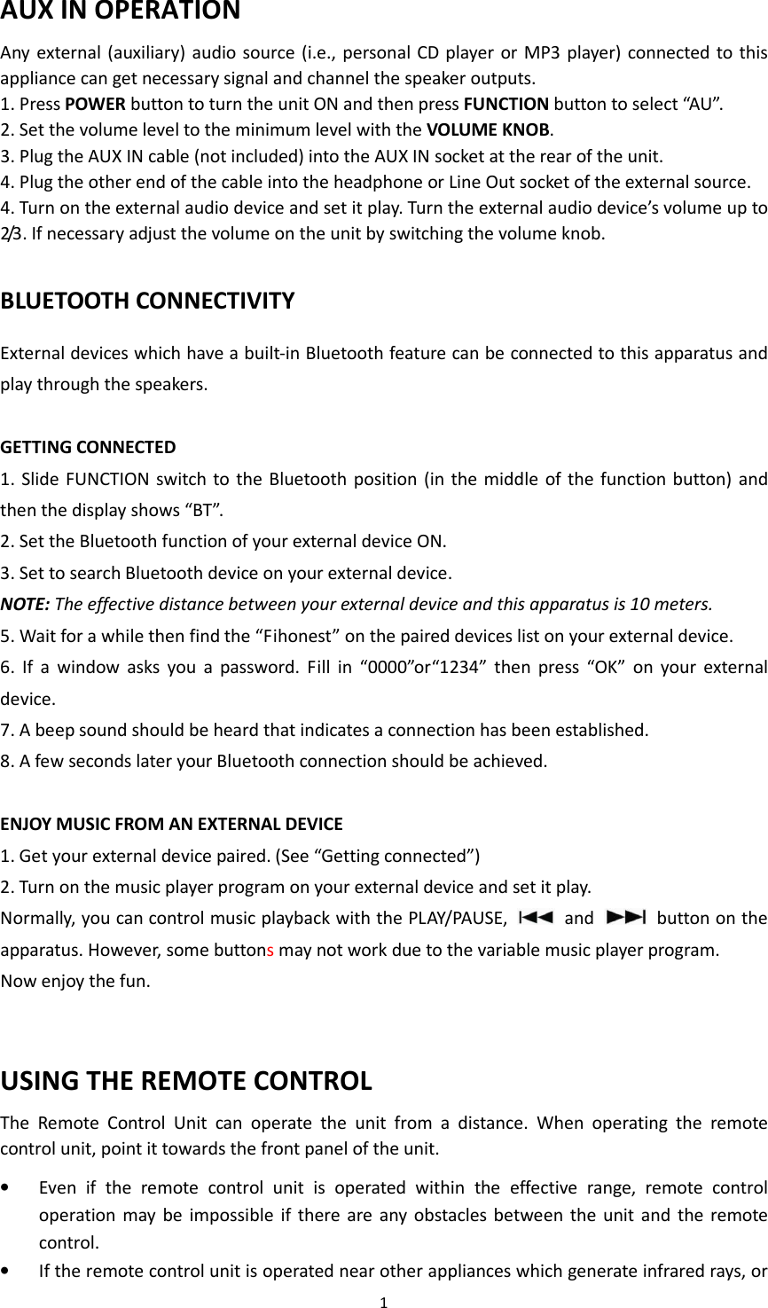 1  AUX IN OPERATION Any external (auxiliary) audio source (i.e., personal CD player  or MP3 player)  connected to this appliance can get necessary signal and channel the speaker outputs. 1. Press POWER button to turn the unit ON and then press FUNCTION button to select “AU”. 2. Set the volume level to the minimum level with the VOLUME KNOB. 3. Plug the AUX IN cable (not included) into the AUX IN socket at the rear of the unit. 4. Plug the other end of the cable into the headphone or Line Out socket of the external source. 4. Turn on the external audio device and set it play. Turn the external audio device’s volume up to 2/3. If necessary adjust the volume on the unit by switching the volume knob.    BLUETOOTH CONNECTIVITY External devices which have a built-in Bluetooth feature can be connected to this apparatus and play through the speakers.  GETTING CONNECTED 1.  Slide FUNCTION switch to the Bluetooth  position  (in the middle  of the function button) and then the display shows “BT”. 2. Set the Bluetooth function of your external device ON. 3. Set to search Bluetooth device on your external device. NOTE: The effective distance between your external device and this apparatus is 10 meters. 5. Wait for a while then find the “Fihonest” on the paired devices list on your external device. 6.  If  a  window  asks  you  a  password.  Fill  in  “0000”or“1234”  then  press  “OK”  on  your  external device. 7. A beep sound should be heard that indicates a connection has been established.   8. A few seconds later your Bluetooth connection should be achieved.  ENJOY MUSIC FROM AN EXTERNAL DEVICE 1. Get your external device paired. (See “Getting connected”) 2. Turn on the music player program on your external device and set it play. Normally, you can control music playback with the PLAY/PAUSE,   and    button on the apparatus. However, some buttons may not work due to the variable music player program. Now enjoy the fun.   USING THE REMOTE CONTROL The  Remote  Control  Unit  can  operate  the  unit  from  a  distance.  When  operating  the  remote control unit, point it towards the front panel of the unit. • Even  if  the  remote  control  unit  is  operated  within  the  effective  range,  remote  control operation  may be  impossible  if  there  are  any  obstacles between the  unit  and  the  remote control. • If the remote control unit is operated near other appliances which generate infrared rays, or 