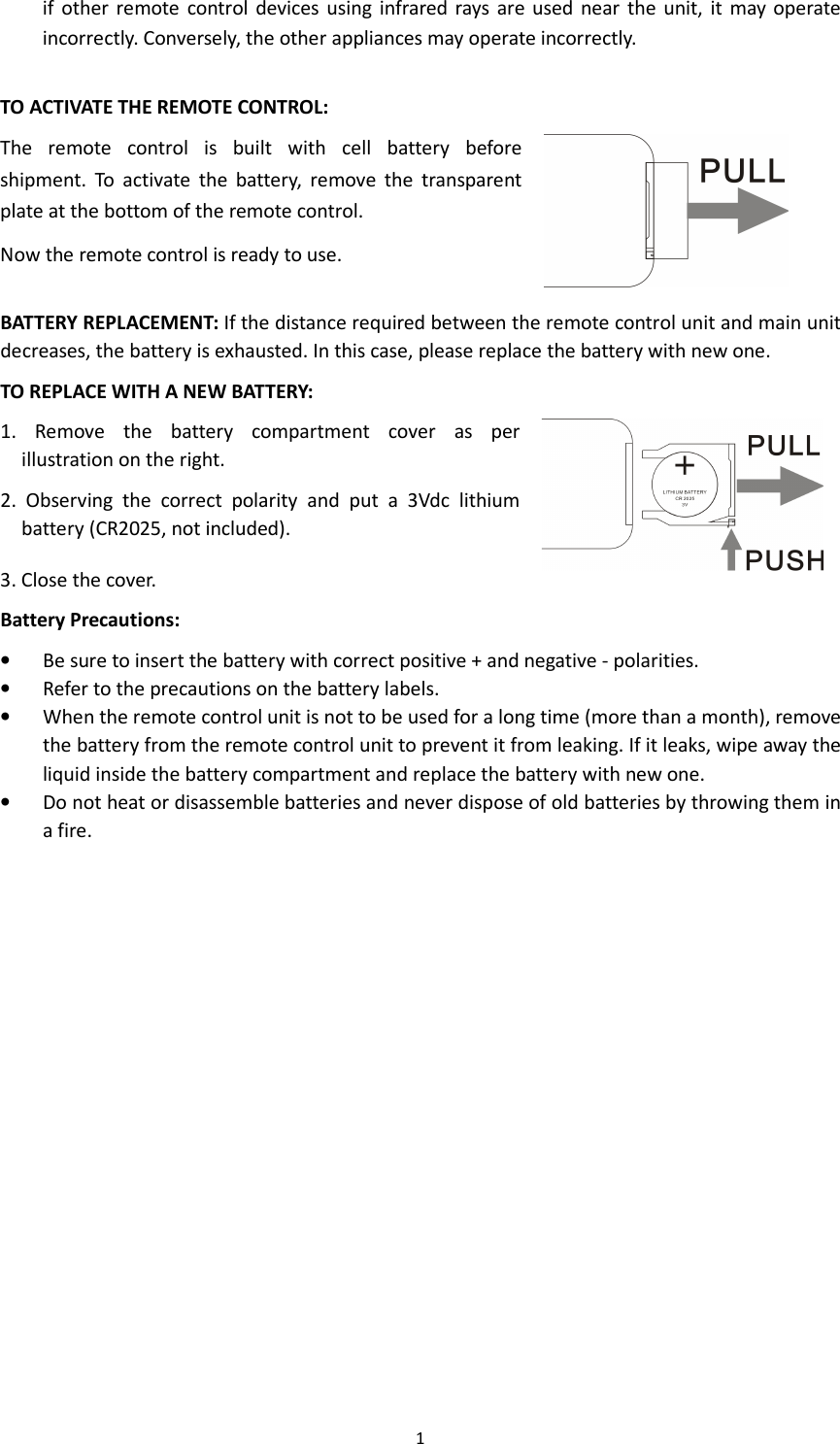 1  if  other remote  control  devices using  infrared rays are used  near  the  unit,  it  may operate incorrectly. Conversely, the other appliances may operate incorrectly.  TO ACTIVATE THE REMOTE CONTROL: The  remote  control  is  built  with  cell  battery  before shipment.  To  activate  the  battery,  remove  the  transparent plate at the bottom of the remote control. Now the remote control is ready to use.  BATTERY REPLACEMENT: If the distance required between the remote control unit and main unit decreases, the battery is exhausted. In this case, please replace the battery with new one. TO REPLACE WITH A NEW BATTERY: 1.  Remove  the  battery  compartment  cover  as  per illustration on the right. 2.  Observing  the  correct  polarity  and  put  a  3Vdc  lithium battery (CR2025, not included). 3. Close the cover.   Battery Precautions: • Be sure to insert the battery with correct positive + and negative - polarities. • Refer to the precautions on the battery labels. • When the remote control unit is not to be used for a long time (more than a month), remove the battery from the remote control unit to prevent it from leaking. If it leaks, wipe away the liquid inside the battery compartment and replace the battery with new one. • Do not heat or disassemble batteries and never dispose of old batteries by throwing them in a fire. 