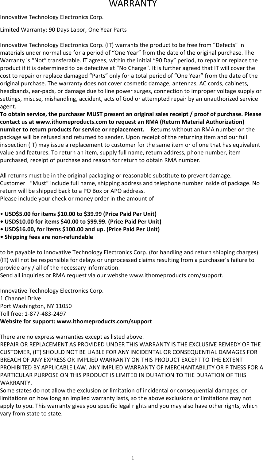 1  WARRANTY Innovative Technology Electronics Corp. Limited Warranty: 90 Days Labor, One Year Parts   Innovative Technology Electronics Corp. (IT) warrants the product to be free from “Defects” in materials under normal use for a period of “One Year” from the date of the original purchase. The Warranty is “Not” transferable. IT agrees, within the initial “90 Day” period, to repair or replace the product if it is determined to be defective at “No Charge”. It is further agreed that IT will cover the cost to repair or replace damaged “Parts” only for a total period of “One Year” from the date of the original purchase. The warranty does not cover cosmetic damage, antennas, AC cords, cabinets, headbands, ear-pads, or damage due to line power surges, connection to improper voltage supply or settings, misuse, mishandling, accident, acts of God or attempted repair by an unauthorized service agent. To obtain service, the purchaser MUST present an original sales receipt / proof of purchase. Please contact us at www.ithomeproducts.com to request an RMA (Return Material Authorization) number to return products for service or replacement.    Returns without an RMA number on the package will be refused and returned to sender. Upon receipt of the returning item and our full inspection (IT) may issue a replacement to customer for the same item or of one that has equivalent value and features. To return an item, supply full name, return address, phone number, item purchased, receipt of purchase and reason for return to obtain RMA number.      All returns must be in the original packaging or reasonable substitute to prevent damage. Customer   “Must” include full name, shipping address and telephone number inside of package. No return will be shipped back to a PO Box or APO address. Please include your check or money order in the amount of  • USD$5.00 for items $10.00 to $39.99 (Price Paid Per Unit) • USD$10.00 for items $40.00 to $99.99. (Price Paid Per Unit) • USD$16.00, for items $100.00 and up. (Price Paid Per Unit) • Shipping fees are non-refundable   to be payable to Innovative Technology Electronics Corp. (for handling and return shipping charges) (IT) will not be responsible for delays or unprocessed claims resulting from a purchaser’s failure to provide any / all of the necessary information. Send all inquiries or RMA request via our website www.ithomeproducts.com/support.  Innovative Technology Electronics Corp. 1 Channel Drive Port Washington, NY 11050 Toll free: 1-877-483-2497 Website for support: www.ithomeproducts.com/support   There are no express warranties except as listed above. REPAIR OR REPLACEMENT AS PROVIDED UNDER THIS WARRANTY IS THE EXCLUSIVE REMEDY OF THE CUSTOMER, (IT) SHOULD NOT BE LIABLE FOR ANY INCIDENTAL OR CONSEQUENTIAL DAMAGES FOR BREACH OF ANY EXPRESS OR IMPLIED WARRANTY ON THIS PRODUCT EXCEPT TO THE EXTENT PROHIBITED BY APPLICABLE LAW. ANY IMPLIED WARRANTY OF MERCHANTABILITY OR FITNESS FOR A PARTICULAR PURPOSE ON THIS PRODUCT IS LIMITED IN DURATION TO THE DURATION OF THIS WARRANTY. Some states do not allow the exclusion or limitation of incidental or consequential damages, or limitations on how long an implied warranty lasts, so the above exclusions or limitations may not apply to you. This warranty gives you specific legal rights and you may also have other rights, which vary from state to state.    