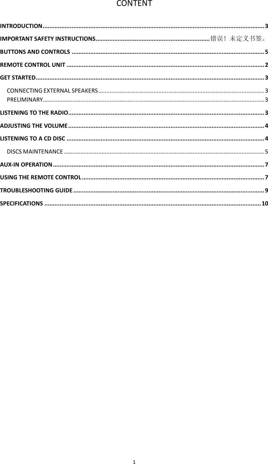 1  CONTENT  INTRODUCTION..................................................................................................................................3 IMPORTANT SAFETY INSTRUCTIONS...................................................................错误！未定义书签。 BUTTONS AND CONTROLS .................................................................................................................5 REMOTE CONTROL UNIT ....................................................................................................................2 GET STARTED......................................................................................................................................3 CONNECTING EXTERNAL SPEAKERS......................................................................................................3 PRELIMINARY........................................................................................................................................3 LISTENING TO THE RADIO...................................................................................................................3 ADJUSTING THE VOLUME...................................................................................................................4 LISTENING TO A CD DISC ....................................................................................................................4 DISCS MAINTENANCE ........................................................................................................................... 5 AUX-IN OPERATION............................................................................................................................7 USING THE REMOTE CONTROL ...........................................................................................................7 TROUBLESHOOTING GUIDE ................................................................................................................9 SPECIFICATIONS ............................................................................................................................... 10  
