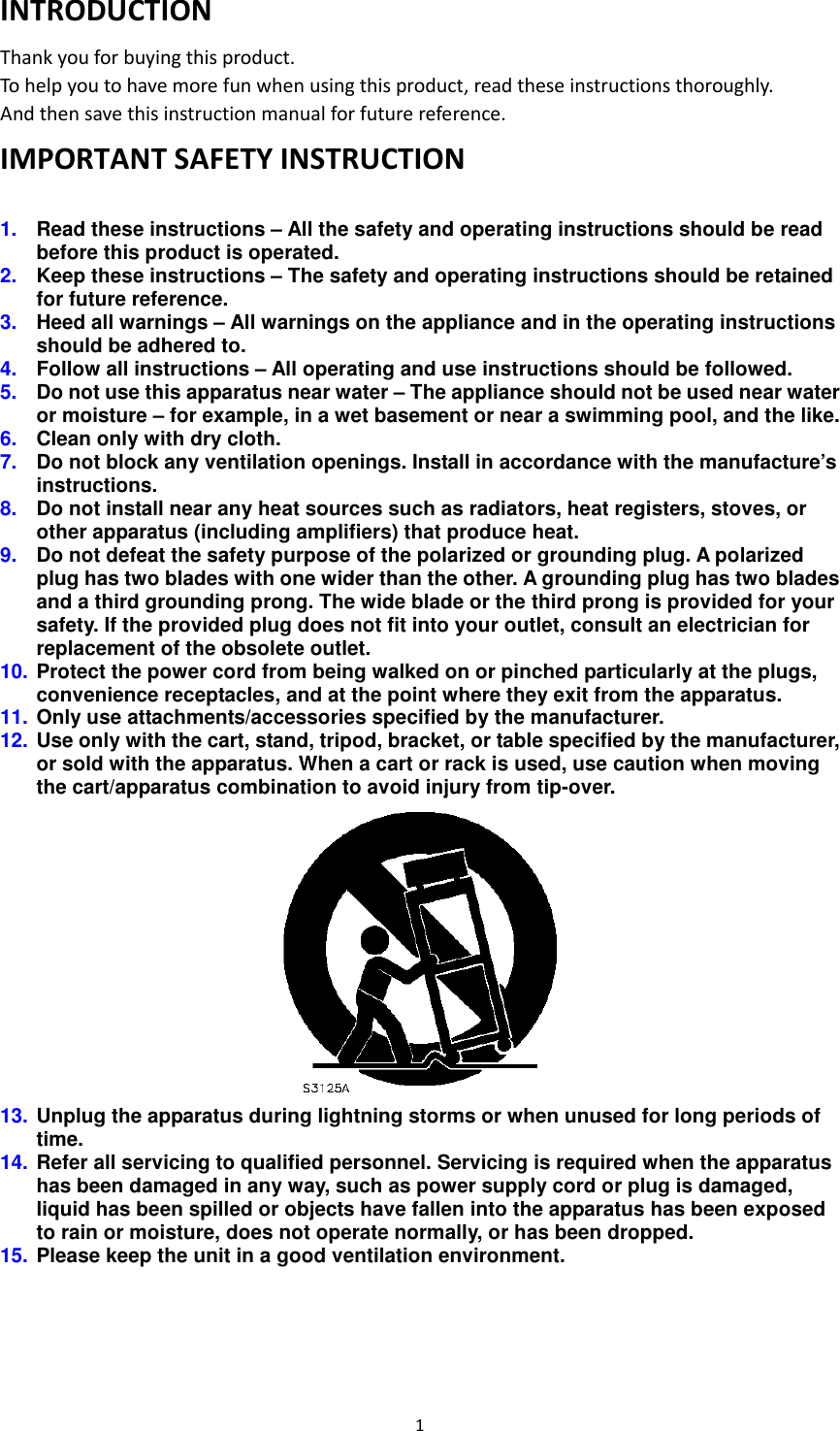 1  INTRODUCTION Thank you for buying this product. To help you to have more fun when using this product, read these instructions thoroughly.   And then save this instruction manual for future reference. IMPORTANT SAFETY INSTRUCTION  1.  Read these instructions – All the safety and operating instructions should be read before this product is operated.   2.  Keep these instructions – The safety and operating instructions should be retained for future reference.   3.  Heed all warnings – All warnings on the appliance and in the operating instructions should be adhered to.   4.  Follow all instructions – All operating and use instructions should be followed.   5.  Do not use this apparatus near water – The appliance should not be used near water or moisture – for example, in a wet basement or near a swimming pool, and the like. 6.  Clean only with dry cloth. 7.  Do not block any ventilation openings. Install in accordance with the manufacture’s instructions. 8.  Do not install near any heat sources such as radiators, heat registers, stoves, or other apparatus (including amplifiers) that produce heat.   9.  Do not defeat the safety purpose of the polarized or grounding plug. A polarized plug has two blades with one wider than the other. A grounding plug has two blades and a third grounding prong. The wide blade or the third prong is provided for your safety. If the provided plug does not fit into your outlet, consult an electrician for replacement of the obsolete outlet. 10. Protect the power cord from being walked on or pinched particularly at the plugs, convenience receptacles, and at the point where they exit from the apparatus. 11. Only use attachments/accessories specified by the manufacturer. 12. Use only with the cart, stand, tripod, bracket, or table specified by the manufacturer, or sold with the apparatus. When a cart or rack is used, use caution when moving the cart/apparatus combination to avoid injury from tip-over.  13. Unplug the apparatus during lightning storms or when unused for long periods of time. 14. Refer all servicing to qualified personnel. Servicing is required when the apparatus has been damaged in any way, such as power supply cord or plug is damaged, liquid has been spilled or objects have fallen into the apparatus has been exposed to rain or moisture, does not operate normally, or has been dropped. 15. Please keep the unit in a good ventilation environment.