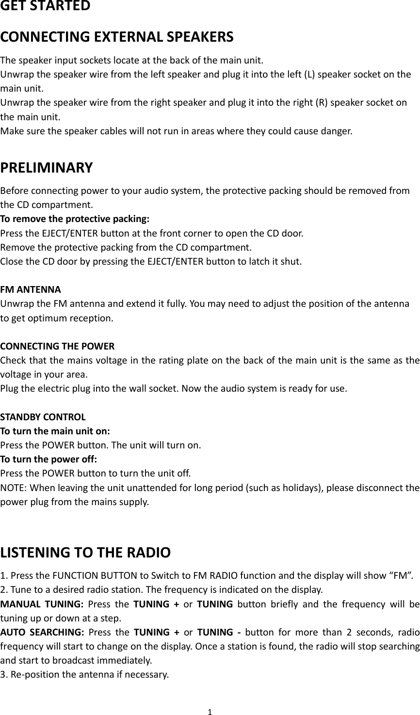 1  GET STARTED CONNECTING EXTERNAL SPEAKERS The speaker input sockets locate at the back of the main unit.   Unwrap the speaker wire from the left speaker and plug it into the left (L) speaker socket on the main unit. Unwrap the speaker wire from the right speaker and plug it into the right (R) speaker socket on the main unit. Make sure the speaker cables will not run in areas where they could cause danger.  PRELIMINARY Before connecting power to your audio system, the protective packing should be removed from the CD compartment. To remove the protective packing: Press the EJECT/ENTER button at the front corner to open the CD door. Remove the protective packing from the CD compartment. Close the CD door by pressing the EJECT/ENTER button to latch it shut.  FM ANTENNA Unwrap the FM antenna and extend it fully. You may need to adjust the position of the antenna to get optimum reception.  CONNECTING THE POWER Check that the mains voltage in the rating plate on the back of the main unit is the same as the voltage in your area. Plug the electric plug into the wall socket. Now the audio system is ready for use.  STANDBY CONTROL To turn the main unit on: Press the POWER button. The unit will turn on. To turn the power off: Press the POWER button to turn the unit off.   NOTE: When leaving the unit unattended for long period (such as holidays), please disconnect the power plug from the mains supply.   LISTENING TO THE RADIO 1. Press the FUNCTION BUTTON to Switch to FM RADIO function and the display will show “FM”.   2. Tune to a desired radio station. The frequency is indicated on the display. MANUAL  TUNING:  Press  the  TUNING  +  or  TUNING  button  briefly  and  the  frequency  will  be tuning up or down at a step.   AUTO  SEARCHING:  Press  the  TUNING  +  or  TUNING  -  button  for  more  than  2  seconds,  radio frequency will start to change on the display. Once a station is found, the radio will stop searching and start to broadcast immediately. 3. Re-position the antenna if necessary.  