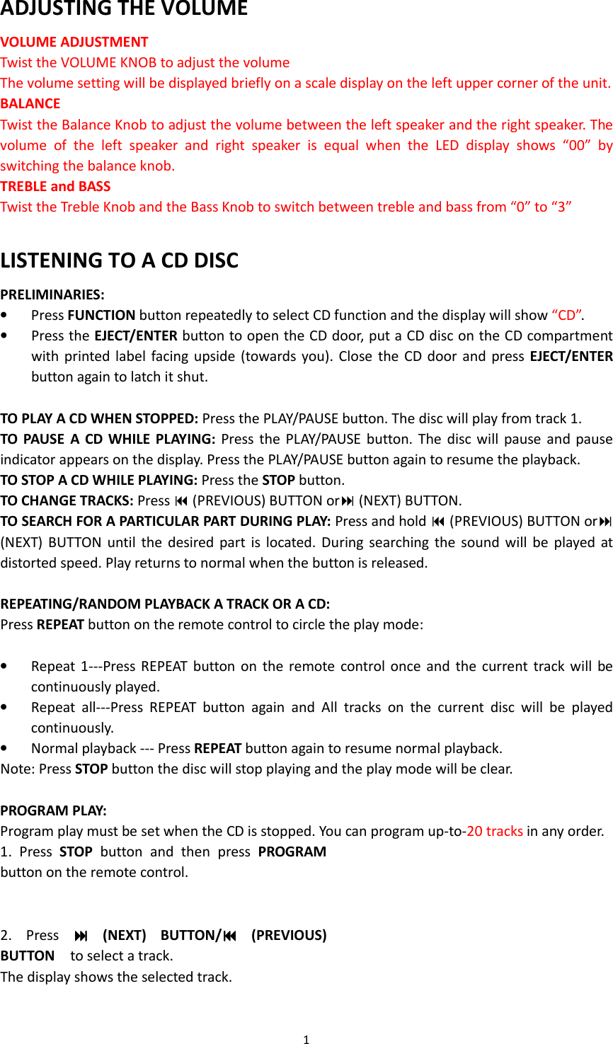 1  ADJUSTING THE VOLUME VOLUME ADJUSTMENT Twist the VOLUME KNOB to adjust the volume The volume setting will be displayed briefly on a scale display on the left upper corner of the unit. BALANCE   Twist the Balance Knob to adjust the volume between the left speaker and the right speaker. The volume  of  the  left  speaker  and  right  speaker  is  equal  when  the  LED  display  shows  “00”  by switching the balance knob.   TREBLE and BASS Twist the Treble Knob and the Bass Knob to switch between treble and bass from “0” to “3”  LISTENING TO A CD DISC PRELIMINARIES: • Press FUNCTION button repeatedly to select CD function and the display will show “CD”. • Press the EJECT/ENTER button to open the CD door, put a CD disc on the CD compartment with printed  label facing  upside (towards you).  Close  the  CD door  and  press EJECT/ENTER button again to latch it shut.  TO PLAY A CD WHEN STOPPED: Press the PLAY/PAUSE button. The disc will play from track 1. TO  PAUSE  A  CD  WHILE  PLAYING:  Press  the PLAY/PAUSE  button. The  disc will  pause  and pause indicator appears on the display. Press the PLAY/PAUSE button again to resume the playback. TO STOP A CD WHILE PLAYING: Press the STOP button. TO CHANGE TRACKS: Press  (PREVIOUS) BUTTON or (NEXT) BUTTON. TO SEARCH FOR A PARTICULAR PART DURING PLAY: Press and hold  (PREVIOUS) BUTTON or (NEXT)  BUTTON  until  the  desired part  is  located.  During  searching the  sound  will  be  played at distorted speed. Play returns to normal when the button is released.  REPEATING/RANDOM PLAYBACK A TRACK OR A CD: Press REPEAT button on the remote control to circle the play mode:  • Repeat  1---Press REPEAT  button  on  the remote  control  once  and  the current  track will  be continuously played. • Repeat  all---Press  REPEAT  button  again  and  All  tracks  on  the  current  disc  will  be  played continuously. • Normal playback --- Press REPEAT button again to resume normal playback. Note: Press STOP button the disc will stop playing and the play mode will be clear.  PROGRAM PLAY: Program play must be set when the CD is stopped. You can program up-to-20 tracks in any order. 1.  Press  STOP  button  and  then  press  PROGRAM button on the remote control.   2.  Press    (NEXT)  BUTTON/  (PREVIOUS) BUTTON    to select a track. The display shows the selected track.  