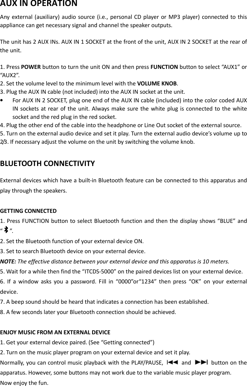   AUX IN OPERATION Any external (auxiliary)  audio source (i.e., personal CD player  or MP3 player) connected to this appliance can get necessary signal and channel the speaker outputs.  The unit has 2 AUX INs. AUX IN 1 SOCKET at the front of the unit, AUX IN 2 SOCKET at the rear of the unit.  1. Press POWER button to turn the unit ON and then press FUNCTION button to select “AUX1” or “AUX2”. 2. Set the volume level to the minimum level with the VOLUME KNOB. 3. Plug the AUX IN cable (not included) into the AUX IN socket at the unit. • For AUX IN 2 SOCKET, plug one end of the AUX IN cable (included) into the color coded AUX IN sockets at rear of the unit. Always  make  sure the white plug is connected to the white socket and the red plug in the red socket. 4. Plug the other end of the cable into the headphone or Line Out socket of the external source. 5. Turn on the external audio device and set it play. Turn the external audio device’s volume up to 2/3. If necessary adjust the volume on the unit by switching the volume knob.    BLUETOOTH CONNECTIVITY External devices which have a built-in Bluetooth feature can be connected to this apparatus and play through the speakers.  GETTING CONNECTED 1. Press FUNCTION button to select Bluetooth function and then the display shows “BLUE” and “ ”. 2. Set the Bluetooth function of your external device ON. 3. Set to search Bluetooth device on your external device. NOTE: The effective distance between your external device and this apparatus is 10 meters. 5. Wait for a while then find the “ITCDS-5000” on the paired devices list on your external device. 6.  If  a  window  asks  you  a  password.  Fill  in  “0000”or“1234”  then  press  “OK”  on  your  external device. 7. A beep sound should be heard that indicates a connection has been established.   8. A few seconds later your Bluetooth connection should be achieved.  ENJOY MUSIC FROM AN EXTERNAL DEVICE 1. Get your external device paired. (See “Getting connected”) 2. Turn on the music player program on your external device and set it play. Normally, you can control music playback with the PLAY/PAUSE,   and    button on the apparatus. However, some buttons may not work due to the variable music player program. Now enjoy the fun.   