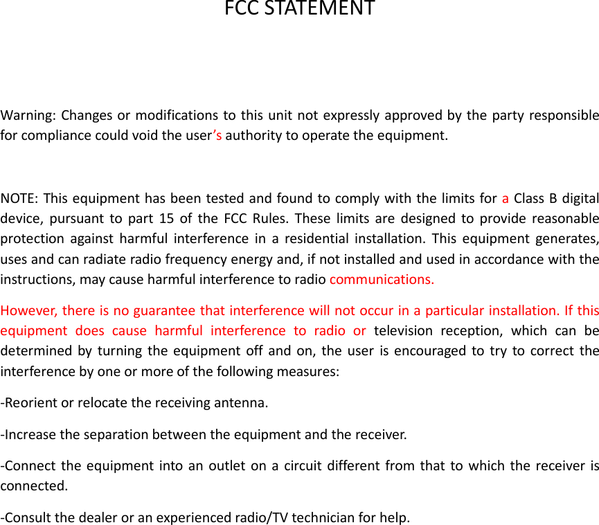   FCC STATEMENT   Warning: Changes or modifications to this unit not expressly approved by the party responsible for compliance could void the user’s authority to operate the equipment.  NOTE: This equipment has been tested and found to comply with the limits for a Class B digital device,  pursuant  to  part  15  of  the  FCC  Rules.  These  limits  are  designed  to  provide  reasonable protection  against  harmful  interference  in  a  residential  installation.  This  equipment  generates, uses and can radiate radio frequency energy and, if not installed and used in accordance with the instructions, may cause harmful interference to radio communications.   However, there is no guarantee that interference will not occur in a particular installation. If this equipment  does  cause  harmful  interference  to  radio  or  television  reception,  which  can  be determined  by turning  the  equipment  off and  on,  the  user  is  encouraged  to try  to  correct the interference by one or more of the following measures: -Reorient or relocate the receiving antenna. -Increase the separation between the equipment and the receiver. -Connect the equipment into  an  outlet on a  circuit different  from that to which the  receiver  is connected. -Consult the dealer or an experienced radio/TV technician for help.  