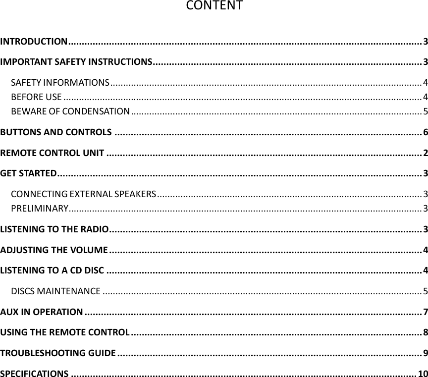   CONTENT  INTRODUCTION..................................................................................................................................3 IMPORTANT SAFETY INSTRUCTIONS...................................................................................................3 SAFETY INFORMATIONS........................................................................................................................ 4 BEFORE USE .......................................................................................................................................... 4 BEWARE OF CONDENSATION................................................................................................................ 5 BUTTONS AND CONTROLS .................................................................................................................6 REMOTE CONTROL UNIT ....................................................................................................................2 GET STARTED......................................................................................................................................3 CONNECTING EXTERNAL SPEAKERS......................................................................................................3 PRELIMINARY........................................................................................................................................3 LISTENING TO THE RADIO...................................................................................................................3 ADJUSTING THE VOLUME ...................................................................................................................4 LISTENING TO A CD DISC ....................................................................................................................4 DISCS MAINTENANCE ........................................................................................................................... 5 AUX IN OPERATION ............................................................................................................................ 7 USING THE REMOTE CONTROL ...........................................................................................................8 TROUBLESHOOTING GUIDE ................................................................................................................9 SPECIFICATIONS ............................................................................................................................... 10  