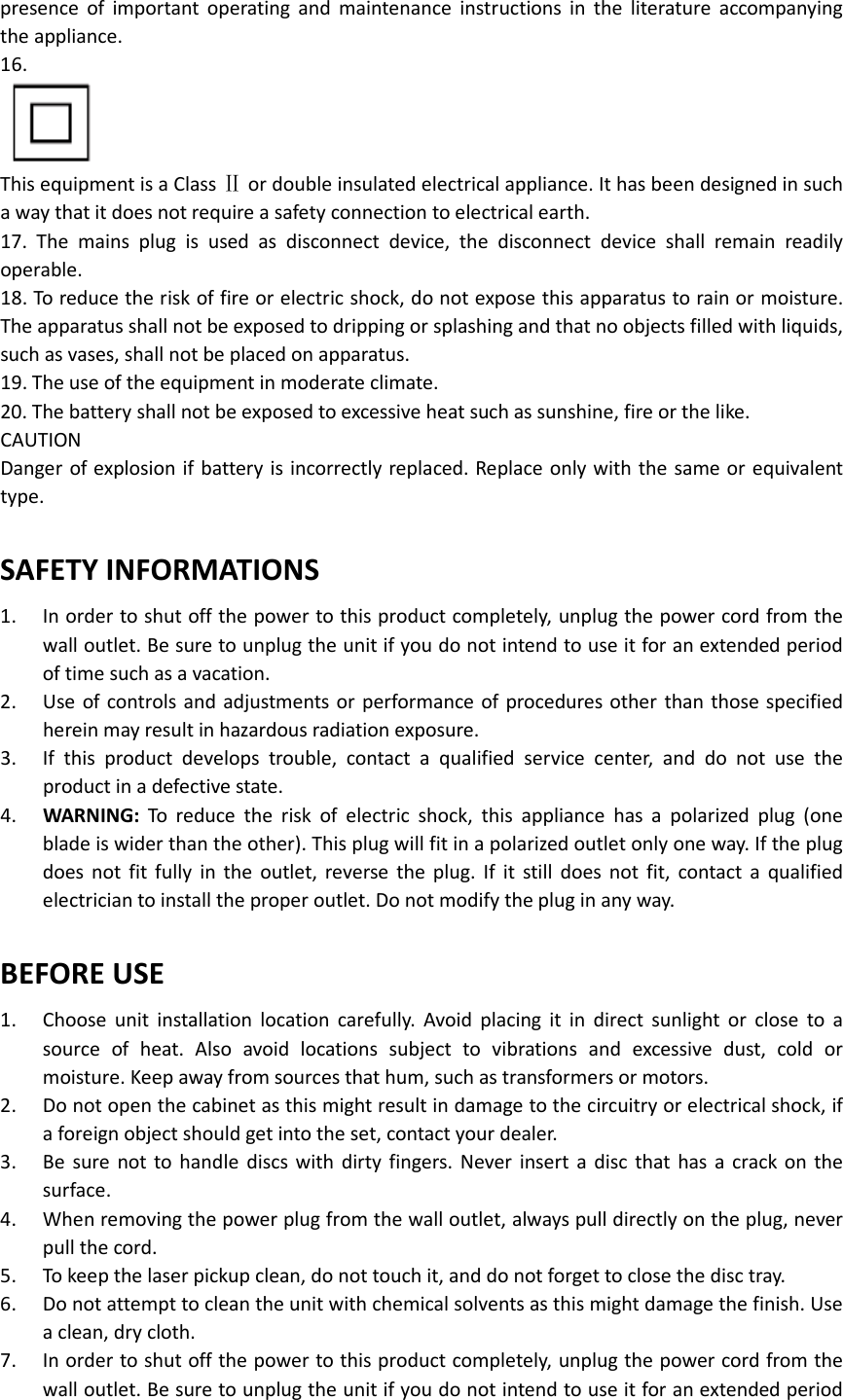   presence  of  important  operating  and  maintenance  instructions  in  the  literature  accompanying the appliance. 16.   This equipment is a Class Ⅱ or double insulated electrical appliance. It has been designed in such a way that it does not require a safety connection to electrical earth. 17.  The  mains  plug  is  used  as  disconnect  device,  the  disconnect  device  shall  remain  readily operable. 18. To reduce the risk of fire or electric shock, do not expose this apparatus to rain or moisture. The apparatus shall not be exposed to dripping or splashing and that no objects filled with liquids, such as vases, shall not be placed on apparatus. 19. The use of the equipment in moderate climate. 20. The battery shall not be exposed to excessive heat such as sunshine, fire or the like. CAUTION Danger of explosion if battery is incorrectly replaced. Replace only with the same or equivalent type.  SAFETY INFORMATIONS 1.  In order to shut off the power to this product completely, unplug the power cord from the wall outlet. Be sure to unplug the unit if you do not intend to use it for an extended period of time such as a vacation. 2.  Use of  controls and adjustments or performance of procedures  other than  those specified herein may result in hazardous radiation exposure. 3.  If  this  product  develops  trouble,  contact  a  qualified  service  center,  and  do  not  use  the product in a defective state. 4.  WARNING:  To  reduce  the  risk  of  electric  shock,  this  appliance  has  a  polarized  plug  (one blade is wider than the other). This plug will fit in a polarized outlet only one way. If the plug does  not  fit  fully  in  the  outlet,  reverse  the  plug.  If  it  still  does  not  fit,  contact  a  qualified electrician to install the proper outlet. Do not modify the plug in any way.  BEFORE USE 1.  Choose  unit  installation  location  carefully.  Avoid  placing  it  in  direct  sunlight  or  close  to  a source  of  heat.  Also  avoid  locations  subject  to  vibrations  and  excessive  dust,  cold  or moisture. Keep away from sources that hum, such as transformers or motors. 2.  Do not open the cabinet as this might result in damage to the circuitry or electrical shock, if a foreign object should get into the set, contact your dealer. 3.  Be  sure  not to handle  discs with  dirty  fingers.  Never  insert  a  disc  that  has  a  crack  on  the surface. 4.  When removing the power plug from the wall outlet, always pull directly on the plug, never pull the cord. 5.  To keep the laser pickup clean, do not touch it, and do not forget to close the disc tray. 6.  Do not attempt to clean the unit with chemical solvents as this might damage the finish. Use a clean, dry cloth. 7.  In order to shut off the power to this product completely, unplug the power cord from the wall outlet. Be sure to unplug the unit if you do not intend to use it for an extended period 