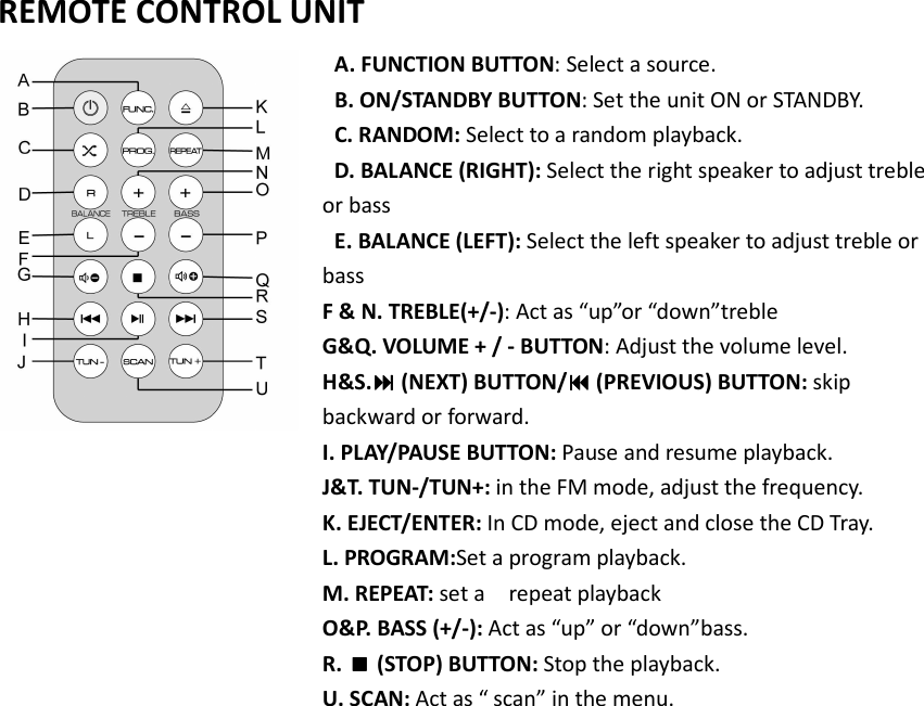   REMOTE CONTROL UNIT   A. FUNCTION BUTTON: Select a source.  B. ON/STANDBY BUTTON: Set the unit ON or STANDBY.  C. RANDOM: Select to a random playback.  D. BALANCE (RIGHT): Select the right speaker to adjust treble or bass    E. BALANCE (LEFT): Select the left speaker to adjust treble or bass   F &amp; N. TREBLE(+/-): Act as “up”or “down”treble G&amp;Q. VOLUME + / - BUTTON: Adjust the volume level.   H&amp;S. (NEXT) BUTTON/ (PREVIOUS) BUTTON: skip backward or forward. I. PLAY/PAUSE BUTTON: Pause and resume playback. J&amp;T. TUN-/TUN+: in the FM mode, adjust the frequency. K. EJECT/ENTER: In CD mode, eject and close the CD Tray.   L. PROGRAM:Set a program playback. M. REPEAT: set a    repeat playback O&amp;P. BASS (+/-): Act as “up” or “down”bass. R.  (STOP) BUTTON: Stop the playback. U. SCAN: Act as “ scan” in the menu.      