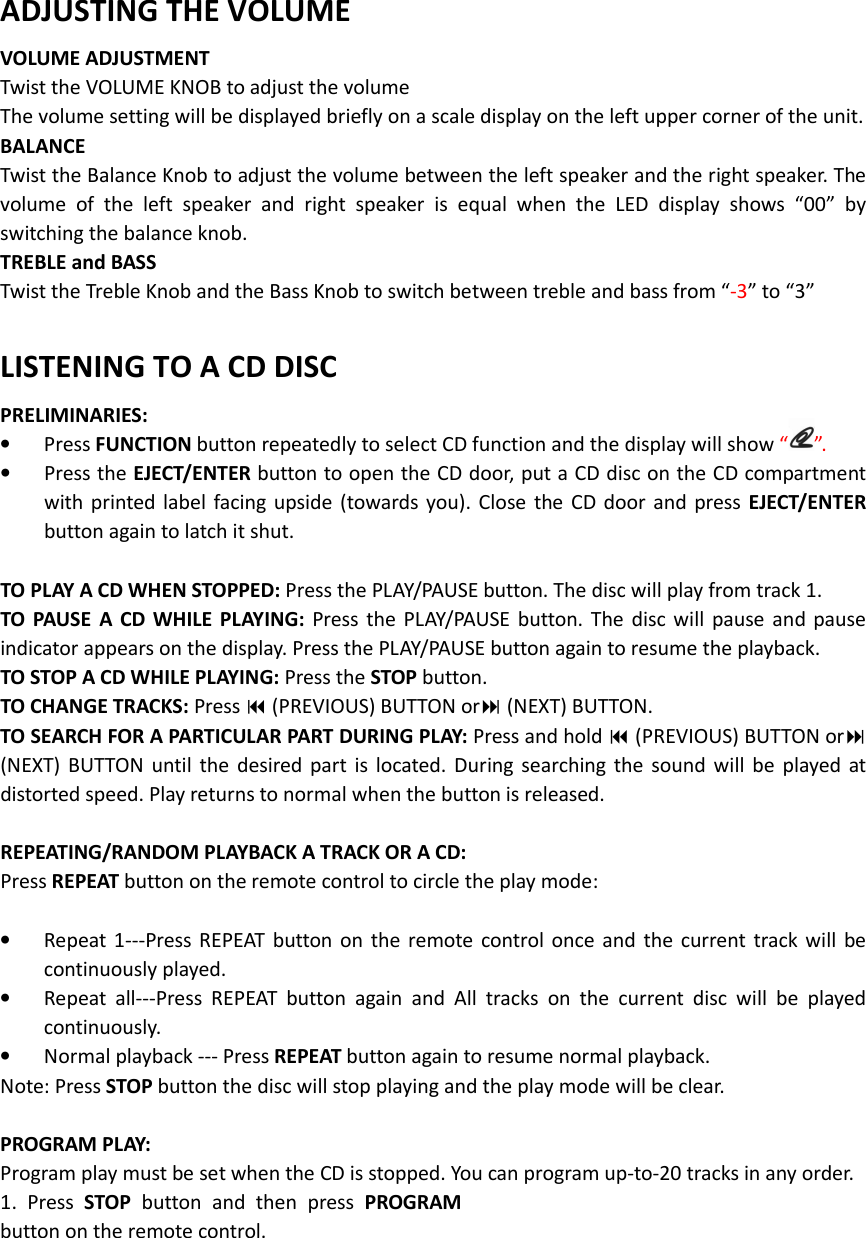    ADJUSTING THE VOLUME VOLUME ADJUSTMENT Twist the VOLUME KNOB to adjust the volume The volume setting will be displayed briefly on a scale display on the left upper corner of the unit. BALANCE   Twist the Balance Knob to adjust the volume between the left speaker and the right speaker. The volume  of  the  left  speaker  and  right  speaker  is  equal  when  the  LED  display  shows  “00”  by switching the balance knob.   TREBLE and BASS Twist the Treble Knob and the Bass Knob to switch between treble and bass from “-3” to “3”  LISTENING TO A CD DISC PRELIMINARIES: • Press FUNCTION button repeatedly to select CD function and the display will show “ ”. • Press the EJECT/ENTER button to open the CD door, put a CD disc on the CD compartment with printed  label  facing  upside  (towards you). Close  the  CD  door and press  EJECT/ENTER button again to latch it shut.  TO PLAY A CD WHEN STOPPED: Press the PLAY/PAUSE button. The disc will play from track 1. TO  PAUSE  A  CD WHILE  PLAYING:  Press  the  PLAY/PAUSE  button.  The  disc  will  pause  and  pause indicator appears on the display. Press the PLAY/PAUSE button again to resume the playback. TO STOP A CD WHILE PLAYING: Press the STOP button. TO CHANGE TRACKS: Press  (PREVIOUS) BUTTON or (NEXT) BUTTON. TO SEARCH FOR A PARTICULAR PART DURING PLAY: Press and hold  (PREVIOUS) BUTTON or (NEXT)  BUTTON  until  the  desired  part  is  located.  During  searching  the  sound will  be  played  at distorted speed. Play returns to normal when the button is released.  REPEATING/RANDOM PLAYBACK A TRACK OR A CD: Press REPEAT button on the remote control to circle the play mode:  • Repeat  1---Press  REPEAT  button  on  the  remote  control  once  and  the  current  track  will  be continuously played. • Repeat  all---Press  REPEAT  button  again  and  All  tracks  on  the  current  disc  will  be  played continuously. • Normal playback --- Press REPEAT button again to resume normal playback. Note: Press STOP button the disc will stop playing and the play mode will be clear.  PROGRAM PLAY: Program play must be set when the CD is stopped. You can program up-to-20 tracks in any order. 1.  Press  STOP  button  and  then  press  PROGRAM button on the remote control.   