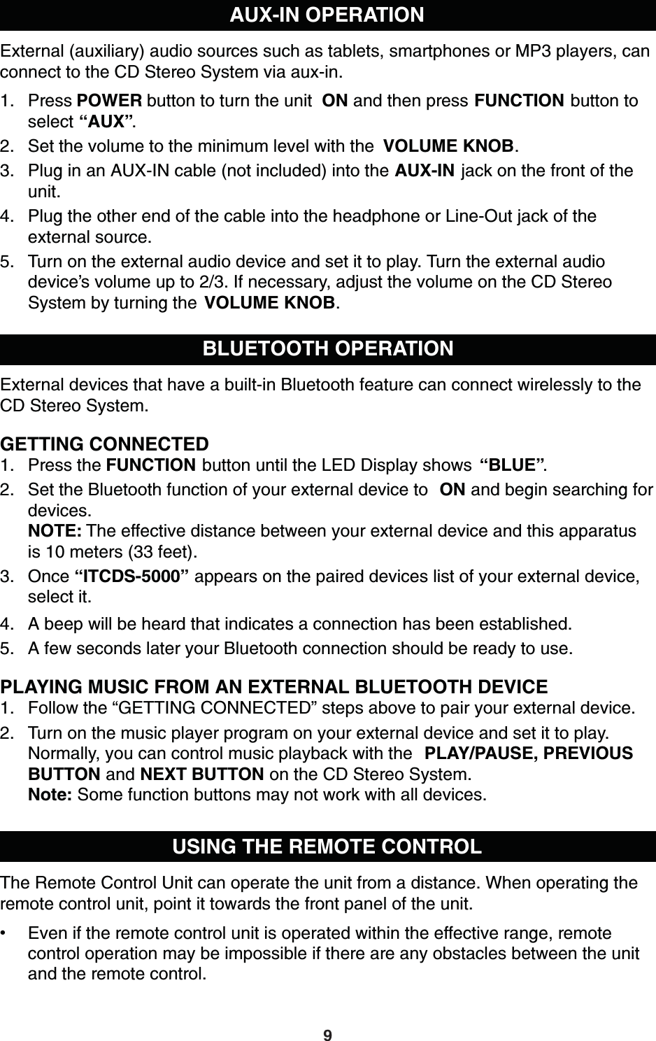 AUX-IN OPERATIONExternal (auxiliary) audio sources such as tablets, smartphones or MP3 players, can connect to the CD Stereo System via aux-in.1. Press POWER button to turn the unit  ON and then press FUNCTION button to select “AUX”.2. Set the volume to the minimum level with the  VOLUME KNOB.3. Plug in an AUX-IN cable (not included) into the AUX-IN jack on the front of the unit.4. Plug the other end of the cable into the headphone or Line-Out jack of the external source.5. Turn on the external audio device and set it to play. Turn the external audio device’s volume up to 2/3. If necessary, adjust the volume on the CD StereoSystem by turning the  VOLUME KNOB.BLUETOOTH OPERATIONExternal devices that have a built-in Bluetooth feature can connect wirelessly to the CD Stereo System.GETTING CONNECTED1. Press the FUNCTION button until the LED Display shows  “BLUE”.2. Set the Bluetooth function of your external device to  ON and begin searching for devices.NOTE: The effective distance between your external device and this apparatus is 10 meters (33 feet).3. Once “ITCDS-5000” appears on the paired devices list of your external device, select it.4. A beep will be heard that indicates a connection has been established. 5. A few seconds later your Bluetooth connection should be ready to use.PLAYING MUSIC FROM AN EXTERNAL BLUETOOTH DEVICE1. Follow the “GETTING CONNECTED” steps above to pair your external device.2. Turn on the music player program on your external device and set it to play.Normally, you can control music playback with the  PLAY/PAUSE, PREVIOUS BUTTON and NEXT BUTTON on the CD Stereo System.Note: Some function buttons may not work with all devices.USING THE REMOTE CONTROLThe Remote Control Unit can operate the unit from a distance. When operating the remote control unit, point it towards the front panel of the unit.Even if the remote control unit is operated within the effective range, remotecontrol operation may be impossible if there are any obstacles between the unit and the remote control.9