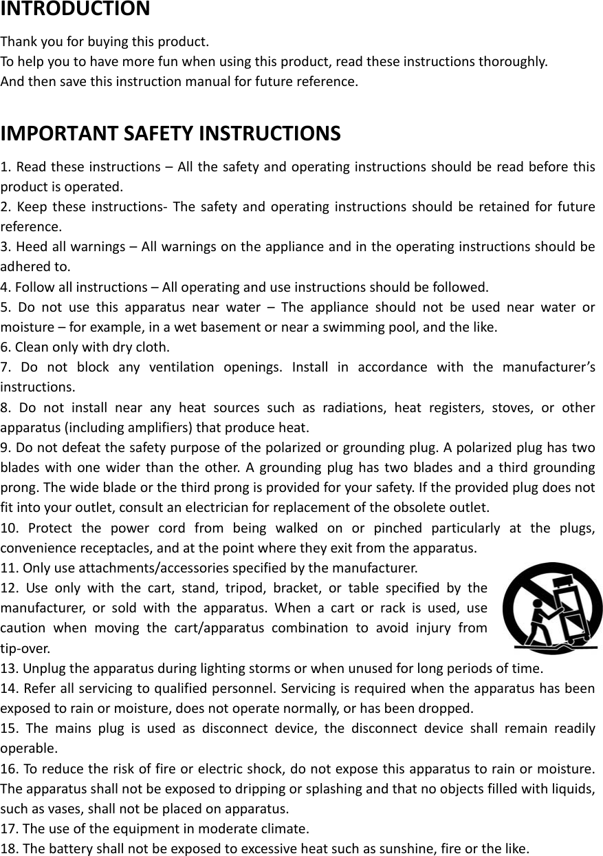  INTRODUCTIONThankyouforbuyingthisproduct.Tohelpyoutohavemorefunwhenusingthisproduct,readtheseinstructionsthoroughly.Andthensavethisinstructionmanualforfuturereference.IMPORTANTSAFETYINSTRUCTIONS1.Readtheseinstructions–Allthesafetyandoperatinginstructionsshouldbereadbeforethisproductisoperated.2.Keeptheseinstructions‐ Thesafetyandoperatinginstructionsshouldberetainedforfuturereference.3.Heedallwarnings–Allwarningsontheapplianceandintheoperatinginstructionsshouldbeadheredto.4.Followallinstructions–Alloperatinganduseinstructionsshouldbefollowed.5.Donotusethisapparatusnearwater–Theapplianceshouldnotbeusednearwaterormoisture–forexample,inawetbasementornearaswimmingpool,andthelike.6.Cleanonlywithdrycloth.7.Donotblockanyventilationopenings.Installinaccordancewiththemanufacturer’sinstructions.8.Donotinstallnearanyheatsourcessuchasradiations,heatregisters,stoves,orotherapparatus(includingamplifiers)thatproduceheat.9.Donotdefeatthesafetypurposeofthepolarizedorgroundingplug.Apolarizedplughastwobladeswithonewiderthantheother.Agroundingplughastwobladesandathirdgroundingprong.Thewidebladeorthethirdprongisprovidedforyoursafety.Iftheprovidedplugdoesnotfitintoyouroutlet,consultanelectricianforreplacementoftheobsoleteoutlet.10.Protectthepowercordfrombeingwalkedonorpinchedparticularlyattheplugs,conveniencereceptacles,andatthepointwheretheyexitfromtheapparatus.11.Onlyuseattachments/accessoriesspecifiedbythemanufacturer.12.Useonlywiththecart,stand,tripod,bracket,ortablespecifiedbythemanufacturer,orsoldwiththeapparatus.Whenacartorrackisused,usecautionwhenmovingthecart/apparatuscombinationtoavoidinjuryfromtip‐over.13.Unplugtheapparatusduringlightingstormsorwhenunusedforlongperiodsoftime.14.Referallservicingtoqualifiedpersonnel.Servicingisrequiredwhentheapparatushasbeenexposedtorainormoisture,doesnotoperatenormally,orhasbeendropped.15.Themainsplugisusedasdisconnectdevice,thedisconnectdeviceshallremainreadilyoperable.16.Toreducetheriskoffireorelectricshock,donotexposethisapparatustorainormoisture.Theapparatusshallnotbeexposedtodrippingorsplashingandthatnoobjectsfilledwithliquids,suchasvases,shallnotbeplacedonapparatus.17.Theuseoftheequipmentinmoderateclimate.18.Thebatteryshallnotbeexposedtoexcessiveheatsuchassunshine,fireorthelike.