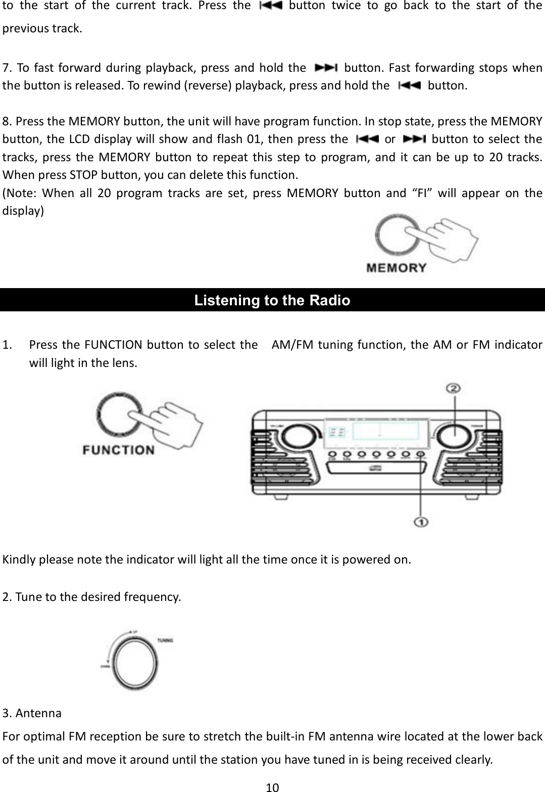 10    to  the  start  of  the  current  track.  Press  the    button  twice  to  go  back  to  the  start  of  the previous track.  7. To  fast forward during playback, press  and hold  the    button. Fast forwarding stops when the button is released. To rewind (reverse) playback, press and hold the    button.  8. Press the MEMORY button, the unit will have program function. In stop state, press the MEMORY button, the LCD display will show and flash 01, then press the   or   button to select the tracks, press the MEMORY button  to  repeat  this  step to  program, and  it  can be up to  20  tracks. When press STOP button, you can delete this function.             (Note:  When  all  20  program  tracks  are  set,  press  MEMORY  button  and  “FI”  will  appear  on  the display)    Listening to the Radio  1. Press the FUNCTION button to select the    AM/FM tuning function, the AM or FM indicator will light in the lens.                                                                               Kindly please note the indicator will light all the time once it is powered on.  2. Tune to the desired frequency.                                                                                             3. Antenna For optimal FM reception be sure to stretch the built-in FM antenna wire located at the lower back of the unit and move it around until the station you have tuned in is being received clearly. 