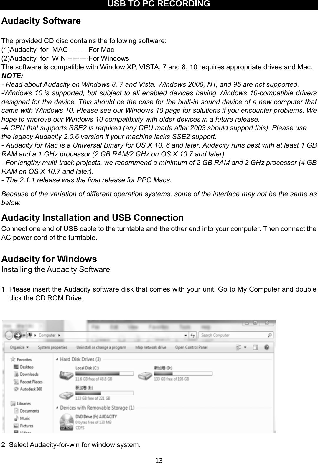 13    USB TO PC RECORDING Audacity Software  The provided CD disc contains the following software: (1)Audacity_for_MAC---------For Mac (2)Audacity_for_WIN ---------For Windows   The software is compatible with Window XP, VISTA, 7 and 8, 10 requires appropriate drives and Mac. NOTE:  - Read about Audacity on Windows 8, 7 and Vista. Windows 2000, NT, and 95 are not supported. -Windows 10 is supported, but subject to all enabled devices having Windows 10-compatible drivers designed for the device. This should be the case for the built-in sound device of a new computer that came with Windows 10. Please see our Windows 10 page for solutions if you encounter problems. We hope to improve our Windows 10 compatibility with older devices in a future release. -A CPU that supports SSE2 is required (any CPU made after 2003 should support this). Please use the legacy Audacity 2.0.6 version if your machine lacks SSE2 support. - Audacity for Mac is a Universal Binary for OS X 10. 6 and later. Audacity runs best with at least 1 GB RAM and a 1 GHz processor (2 GB RAM/2 GHz on OS X 10.7 and later). - For lengthy multi-track projects, we recommend a minimum of 2 GB RAM and 2 GHz processor (4 GB RAM on OS X 10.7 and later). - The 2.1.1 release was the final release for PPC Macs. Because of the variation of different operation systems, some of the interface may not be the same as below. Audacity Installation and USB Connection Connect one end of USB cable to the turntable and the other end into your computer. Then connect the AC power cord of the turntable.  Audacity for Windows Installing the Audacity Software  1. Please insert the Audacity software disk that comes with your unit. Go to My Computer and double click the CD ROM Drive.   2. Select Audacity-for-win for window system. 