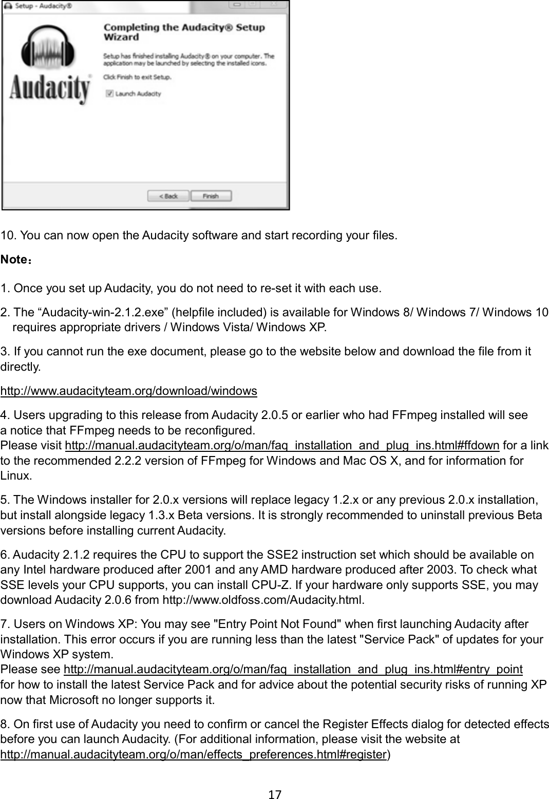 17     10. You can now open the Audacity software and start recording your files.     Note  1. Once you set up Audacity, you do not need to re-set it with each use. 2. The “Audacity-win-2.1.2.exe” (helpfile included) is available for Windows 8/ Windows 7/ Windows 10 requires appropriate drivers / Windows Vista/ Windows XP. 3. If you cannot run the exe document, please go to the website below and download the file from it directly. http://www.audacityteam.org/download/windows 4. Users upgrading to this release from Audacity 2.0.5 or earlier who had FFmpeg installed will see a notice that FFmpeg needs to be reconfigured.   Please visit http://manual.audacityteam.org/o/man/faq_installation_and_plug_ins.html#ffdown for a link to the recommended 2.2.2 version of FFmpeg for Windows and Mac OS X, and for information for Linux. 5. The Windows installer for 2.0.x versions will replace legacy 1.2.x or any previous 2.0.x installation, but install alongside legacy 1.3.x Beta versions. It is strongly recommended to uninstall previous Beta versions before installing current Audacity. 6. Audacity 2.1.2 requires the CPU to support the SSE2 instruction set which should be available on any Intel hardware produced after 2001 and any AMD hardware produced after 2003. To check what SSE levels your CPU supports, you can install CPU-Z. If your hardware only supports SSE, you may download Audacity 2.0.6 from http://www.oldfoss.com/Audacity.html. 7. Users on Windows XP: You may see &quot;Entry Point Not Found&quot; when first launching Audacity after installation. This error occurs if you are running less than the latest &quot;Service Pack&quot; of updates for your Windows XP system. Please see http://manual.audacityteam.org/o/man/faq_installation_and_plug_ins.html#entry_point for how to install the latest Service Pack and for advice about the potential security risks of running XP now that Microsoft no longer supports it. 8. On first use of Audacity you need to confirm or cancel the Register Effects dialog for detected effects before you can launch Audacity. (For additional information, please visit the website at http://manual.audacityteam.org/o/man/effects_preferences.html#register) 