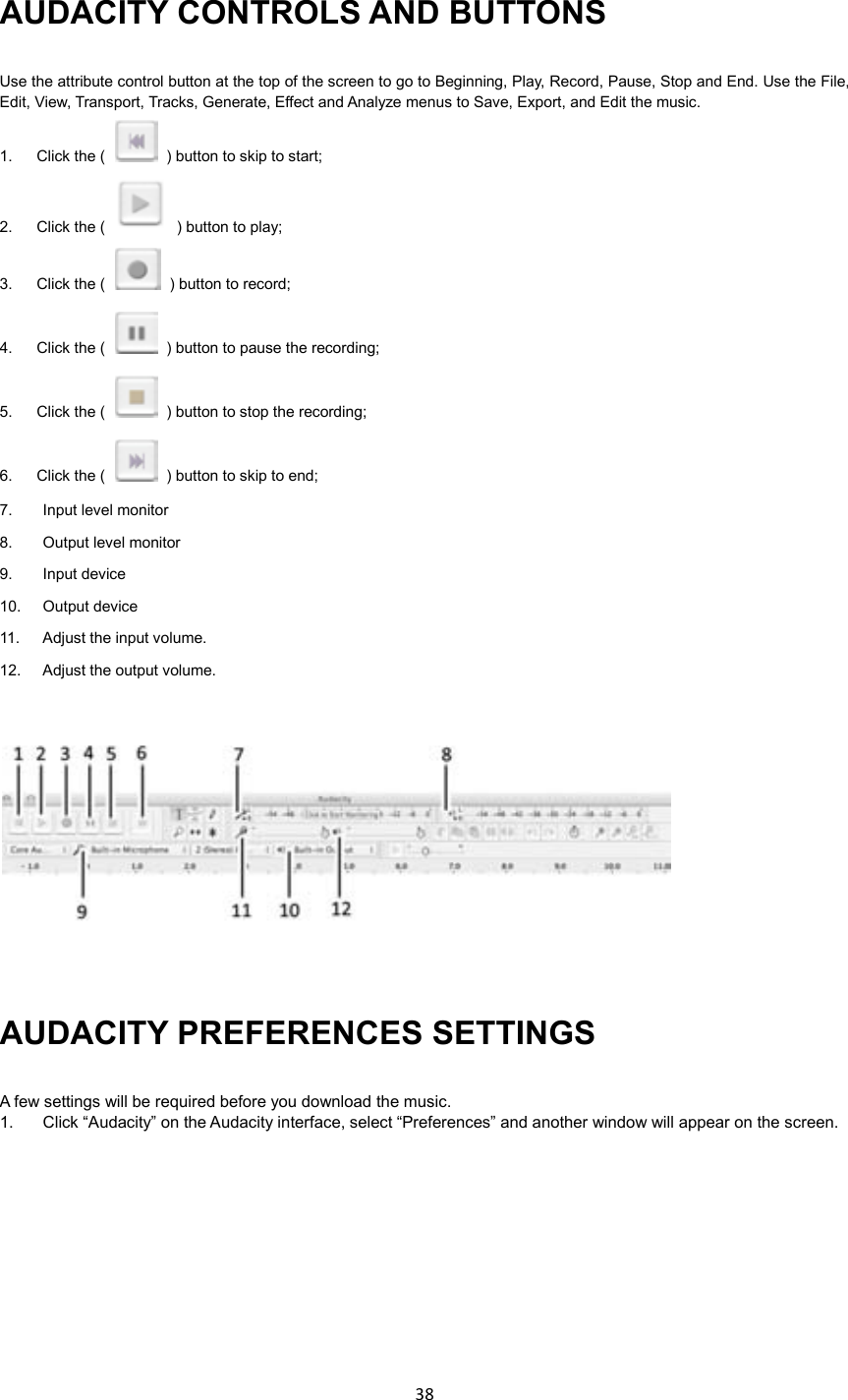 38    AUDACITY CONTROLS AND BUTTONS Use the attribute control button at the top of the screen to go to Beginning, Play, Record, Pause, Stop and End. Use the File, Edit, View, Transport, Tracks, Generate, Effect and Analyze menus to Save, Export, and Edit the music.   1.  Click the (    ) button to skip to start; 2.  Click the (    ) button to play; 3.  Click the (    ) button to record; 4.  Click the (    ) button to pause the recording; 5.  Click the (    ) button to stop the recording; 6.  Click the (    ) button to skip to end; 7.  Input level monitor 8.  Output level monitor 9.  Input device 10.    Output device 11.  Adjust the input volume. 12.  Adjust the output volume.    AUDACITY PREFERENCES SETTINGS A few settings will be required before you download the music. 1.  Click “Audacity” on the Audacity interface, select “Preferences” and another window will appear on the screen.  