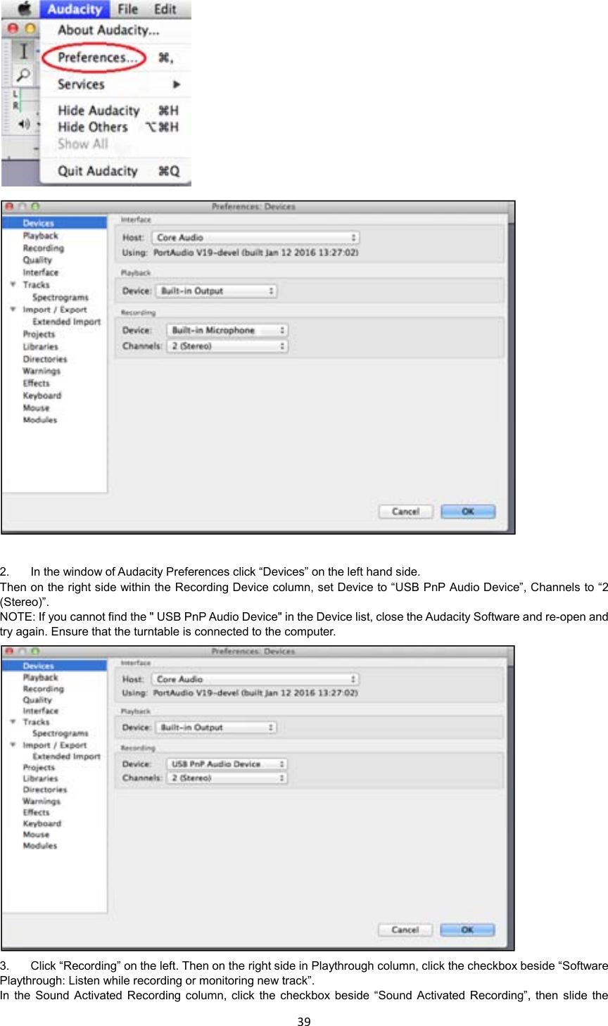 39       2.  In the window of Audacity Preferences click “Devices” on the left hand side.   Then on the right side within the Recording Device column, set Device to “USB PnP Audio Device”, Channels to “2 (Stereo)”. NOTE: If you cannot find the &quot; USB PnP Audio Device&quot; in the Device list, close the Audacity Software and re-open and try again. Ensure that the turntable is connected to the computer.  3.  Click “Recording” on the left. Then on the right side in Playthrough column, click the checkbox beside “Software Playthrough: Listen while recording or monitoring new track”. In  the  Sound  Activated Recording  column,  click  the checkbox  beside “Sound  Activated Recording”,  then  slide  the 