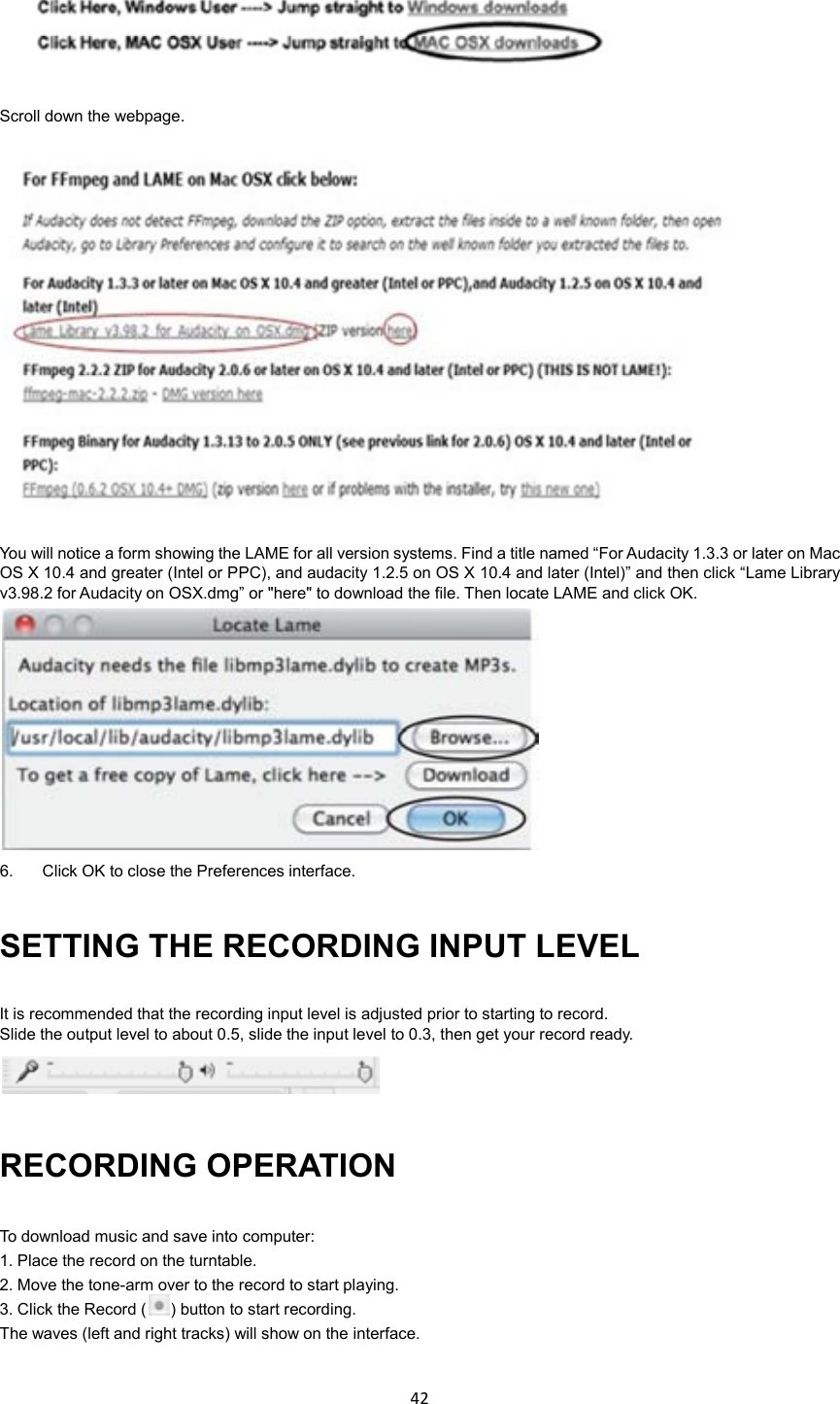42     Scroll down the webpage.  You will notice a form showing the LAME for all version systems. Find a title named “For Audacity 1.3.3 or later on Mac OS X 10.4 and greater (Intel or PPC), and audacity 1.2.5 on OS X 10.4 and later (Intel)” and then click “Lame Library v3.98.2 for Audacity on OSX.dmg” or &quot;here&quot; to download the file. Then locate LAME and click OK.  6.  Click OK to close the Preferences interface. SETTING THE RECORDING INPUT LEVEL It is recommended that the recording input level is adjusted prior to starting to record. Slide the output level to about 0.5, slide the input level to 0.3, then get your record ready.  RECORDING OPERATION To download music and save into computer: 1. Place the record on the turntable. 2. Move the tone-arm over to the record to start playing. 3. Click the Record ( ) button to start recording. The waves (left and right tracks) will show on the interface.  