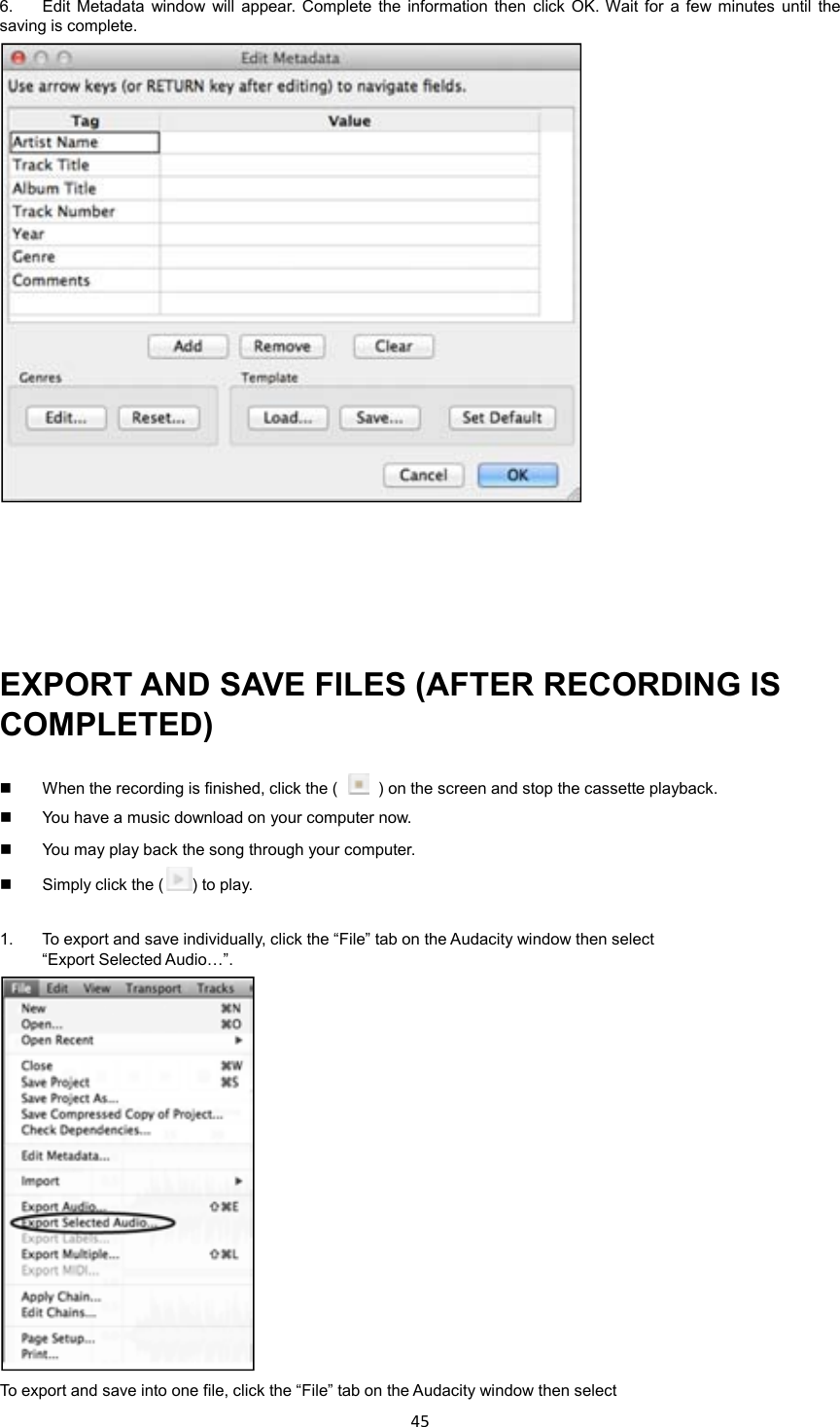 45    6.  Edit  Metadata  window  will  appear.  Complete the  information then  click OK. Wait  for  a  few  minutes  until  the saving is complete.      EXPORT AND SAVE FILES (AFTER RECORDING IS COMPLETED)   When the recording is finished, click the (    ) on the screen and stop the cassette playback.   You have a music download on your computer now.     You may play back the song through your computer.   Simply click the ( ) to play.  1.  To export and save individually, click the “File” tab on the Audacity window then select “Export Selected Audio…”.  To export and save into one file, click the “File” tab on the Audacity window then select 