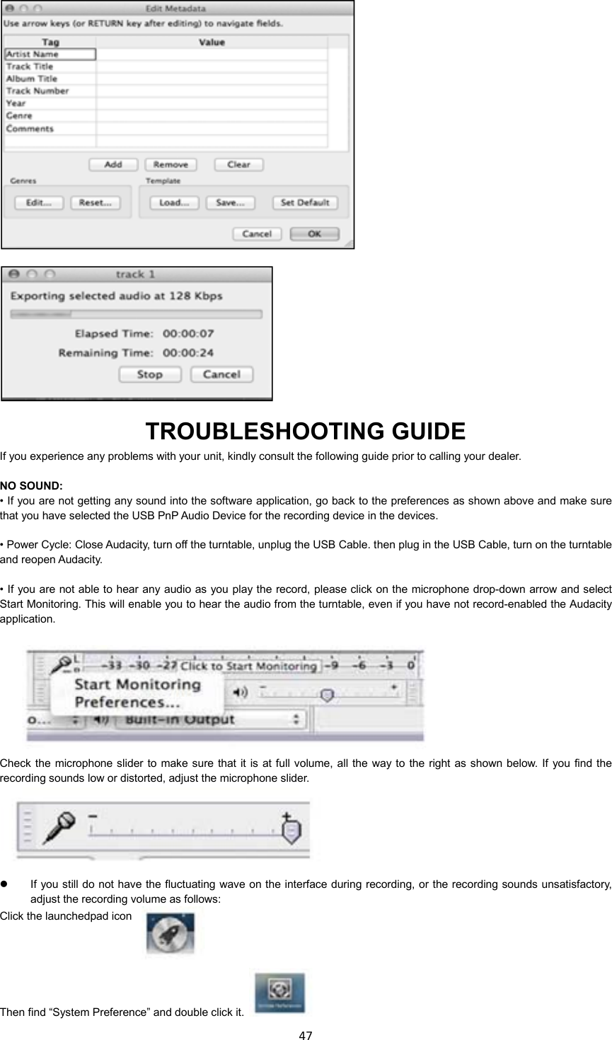 47       TROUBLESHOOTING GUIDE If you experience any problems with your unit, kindly consult the following guide prior to calling your dealer.  NO SOUND:       • If you are not getting any sound into the software application, go back to the preferences as shown above and make sure that you have selected the USB PnP Audio Device for the recording device in the devices.        • Power Cycle: Close Audacity, turn off the turntable, unplug the USB Cable. then plug in the USB Cable, turn on the turntable and reopen Audacity.      • If you  are not able to hear any audio as you play the record, please click on the microphone drop-down arrow and select Start Monitoring. This will enable you to hear the audio from the turntable, even if you have not record-enabled the Audacity application.     Check the microphone slider to make sure that it is  at full volume,  all  the way to  the  right as shown below. If  you find the recording sounds low or distorted, adjust the microphone slider.      If you still do not  have the fluctuating wave on the interface during recording, or the recording sounds unsatisfactory, adjust the recording volume as follows: Click the launchedpad icon   Then find “System Preference” and double click it.  