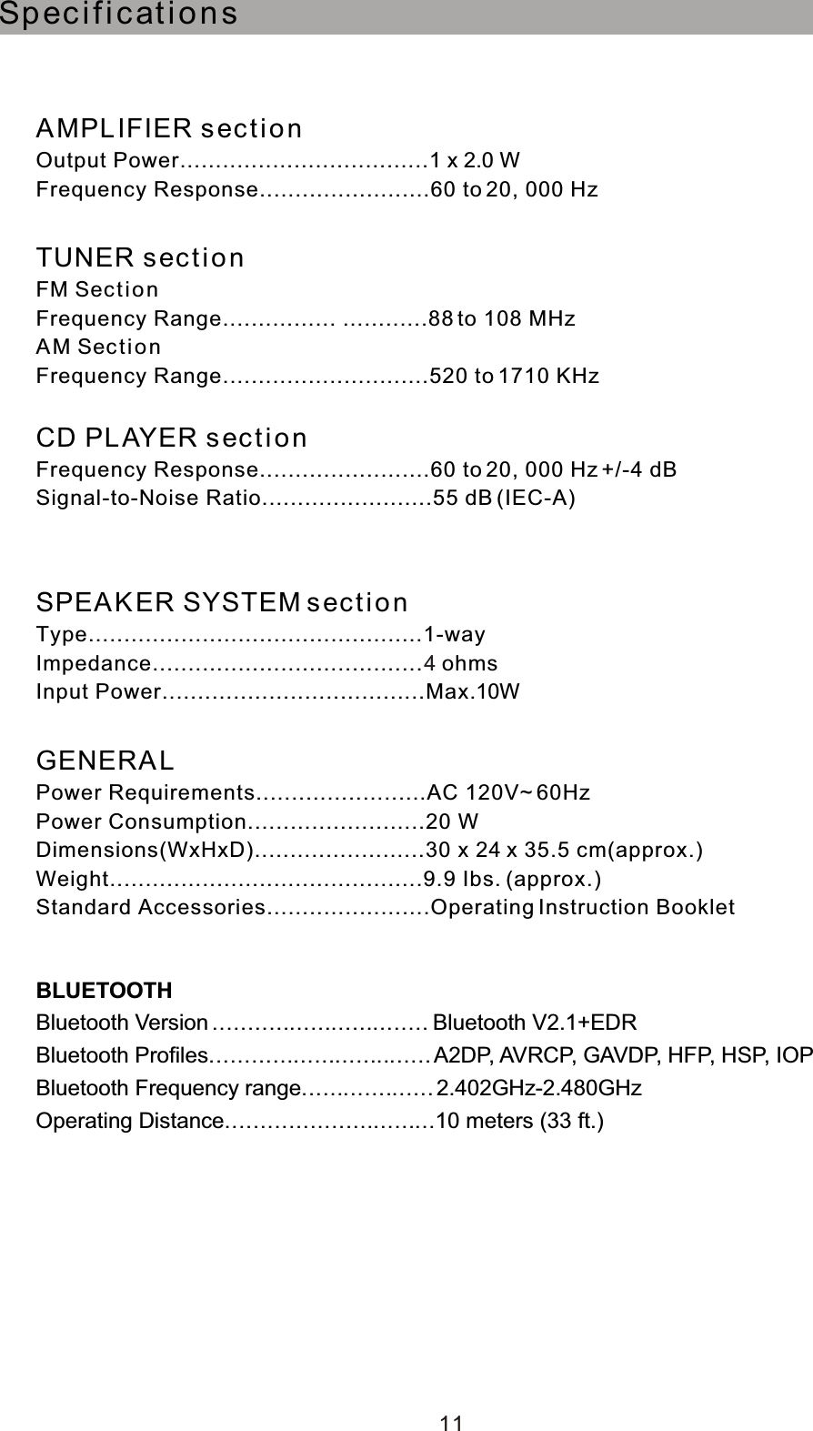 Spec i ficat i on sAMPL IFIER sect i o nOutput Power...................................1 x 2.0 WFrequency Response........................60 to 20, 000 HzTUNER sect ionFM Secti onFrequency Range................ ............88 to 108 MHzAM Sec tio nFrequency Range.............................520 to 1710 KHzCD PL AYER s ec ti o nFrequency Response........................60 to 20, 000 Hz +/-4 dBSignal-to-Noise Ratio........................55 dB (IEC-A)SPEA KER SYSTEM s ec t io nType...............................................1-wayImpedance...................................... ohmsInput Power.....................................Max.10WGENERA LPower Requirements........................AC 120V~ 60HzPower Consumption.........................20 WDimensions(WxHxD)........................30 x 24 x 35.5 cm(approx.)Weight............................................9.9 Ibs. (approx.)Standard Accessories.......................Operating Instruction Booklet411BLUETOOTHBluetooth Version...............................Bluetooth V2.1+EDRBluetooth Profiles................................A2DP, AVRCP, GAVDP, HFP, HSP, IOPBluetooth Frequency range...................210 meters (33 ft.).402GHz-2.480GHzOperating Distance..............................