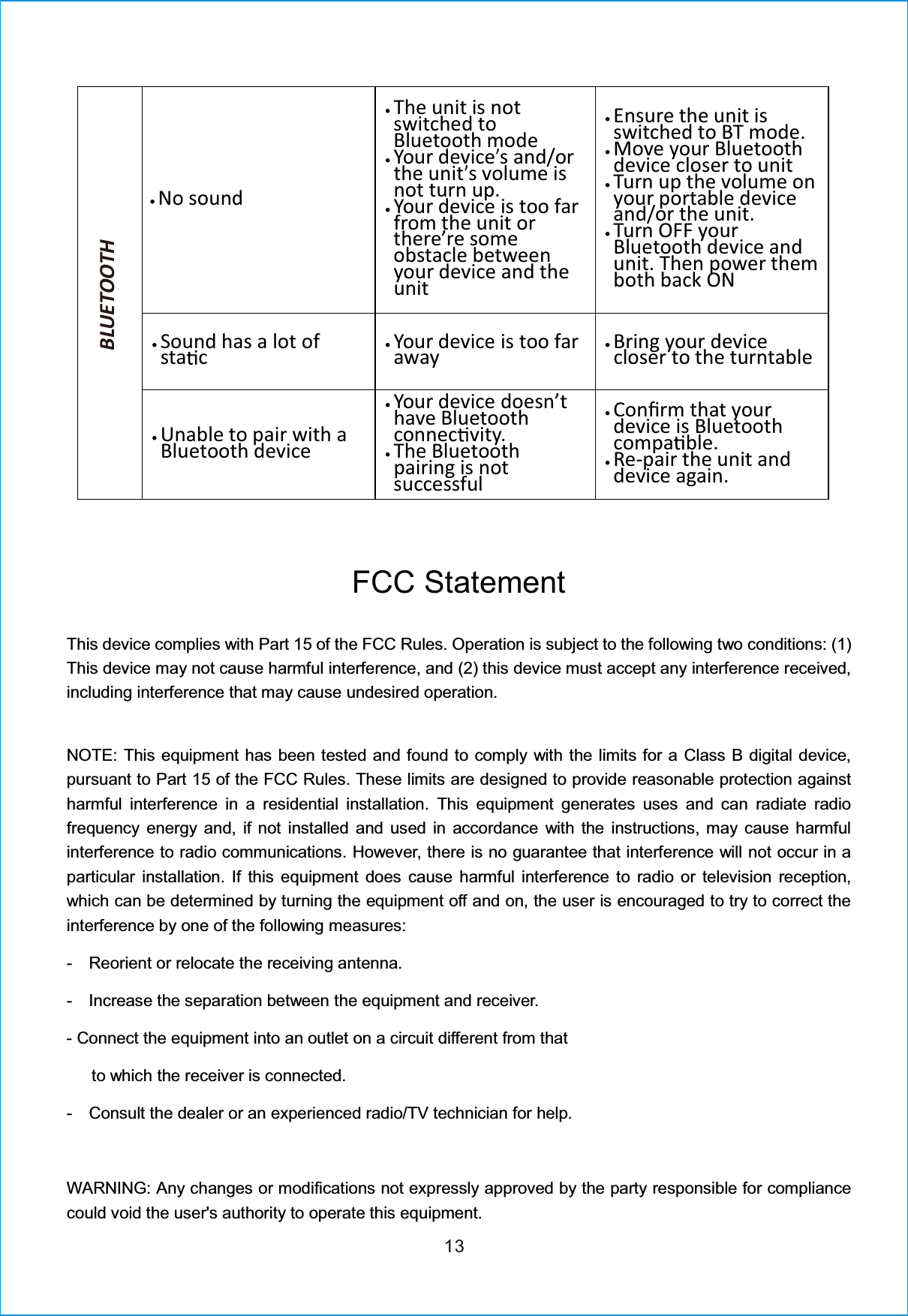 13xNo soundxThe unit is notswitched toBluetooth modexYour device’s and/orthe unit’s volume isnot turn up.xYour device is too farfrom the unit orthere’re someobstacle betweenyour device and theunitxEnsure the unit isswitched to BT mode.xMove your Bluetoothdevice closer to unitxTurn up the volume onyour portable deviceand/or the unit.xTurn OFF yourBluetooth device andunit. Then power themboth back ONxSound has a lot ofsta cxYour device is too farawayxBring your devicecloser to the turntablexUnable to pair with aBluetooth devicexYour device doesn’thave Bluetoothconnec vity.xThe Bluetoothpairing is notsuccessfulxConĮrm that yourdevice is Bluetoothcompa ble.xRe-pair the unit anddevice again.BLUETOOTHFCC StatementThis device complies with Part 15 of the FCC Rules. Operation is subject to the following two conditions: (1)This device may not cause harmful interference, and (2) this device must accept any interference received,including interference that may cause undesired operation.NOTE: This equipment has been tested and found to comply with the limits for a Class B digital device,pursuant to Part 15 of the FCC Rules. These limits are designed to provide reasonable protection againstharmful interference in a residential installation. This equipment generates uses and can radiate radiofrequency energy and, if not installed and used in accordance with the instructions, may cause harmfulinterference to radio communications. However, there is no guarantee that interference will not occur in aparticular installation. If this equipment does cause harmful interference to radio or television reception,which can be determined by turning the equipment off and on, the user is encouraged to try to correct theinterference by one of the following measures:- Reorient or relocate the receiving antenna.- Increase the separation between the equipment and receiver.- Connect the equipment into an outlet on a circuit different from thatto which the receiver is connected.- Consult the dealer or an experienced radio/TV technician for help.WARNING: Any changes or modifications not expressly approved by the party responsible for compliancecould void the user&apos;s authority to operate this equipment.