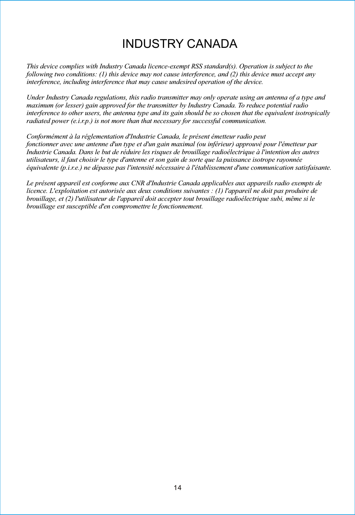 14INDUSTRY CANADAThis device complies with Industry Canada licence-exempt RSS standard(s). Operation is subject to thefollowing two conditions: (1) this device may not cause interference, and (2) this device must accept anyinterference, including interference that may cause undesired operation of the device.Under Industry Canada regulations, this radio transmitter may only operate using an antenna of a type andmaximum (or lesser) gain approved for the transmitter by Industry Canada. To reduce potential radiointerference to other users, the antenna type and its gain should be so chosen that the equivalent isotropicallyradiated power (e.i.r.p.) is not more than that necessary for successful communication.Conformément à la réglementation d&apos;Industrie Canada, le présent émetteur radio peutfonctionner avec une antenne d&apos;un type et d&apos;un gain maximal (ou inférieur) approuvé pour l&apos;émetteur parIndustrie Canada. Dans le but de réduire les risques de brouillage radioélectrique à l&apos;intention des autresutilisateurs, il faut choisir le type d&apos;antenne et son gain de sorte que la puissance isotrope rayonnéeéquivalente (p.i.r.e.) ne dépasse pas l&apos;intensité nécessaire à l&apos;établissement d&apos;une communication satisfaisante.Le présent appareil est conforme aux CNR d&apos;Industrie Canada applicables aux appareils radio exempts delicence. L&apos;exploitation est autorisée aux deux conditions suivantes : (1) l&apos;appareil ne doit pas produire debrouillage, et (2) l&apos;utilisateur de l&apos;appareil doit accepter tout brouillage radioélectrique subi, même si lebrouillage est susceptible d&apos;en compromettre le fonctionnement.