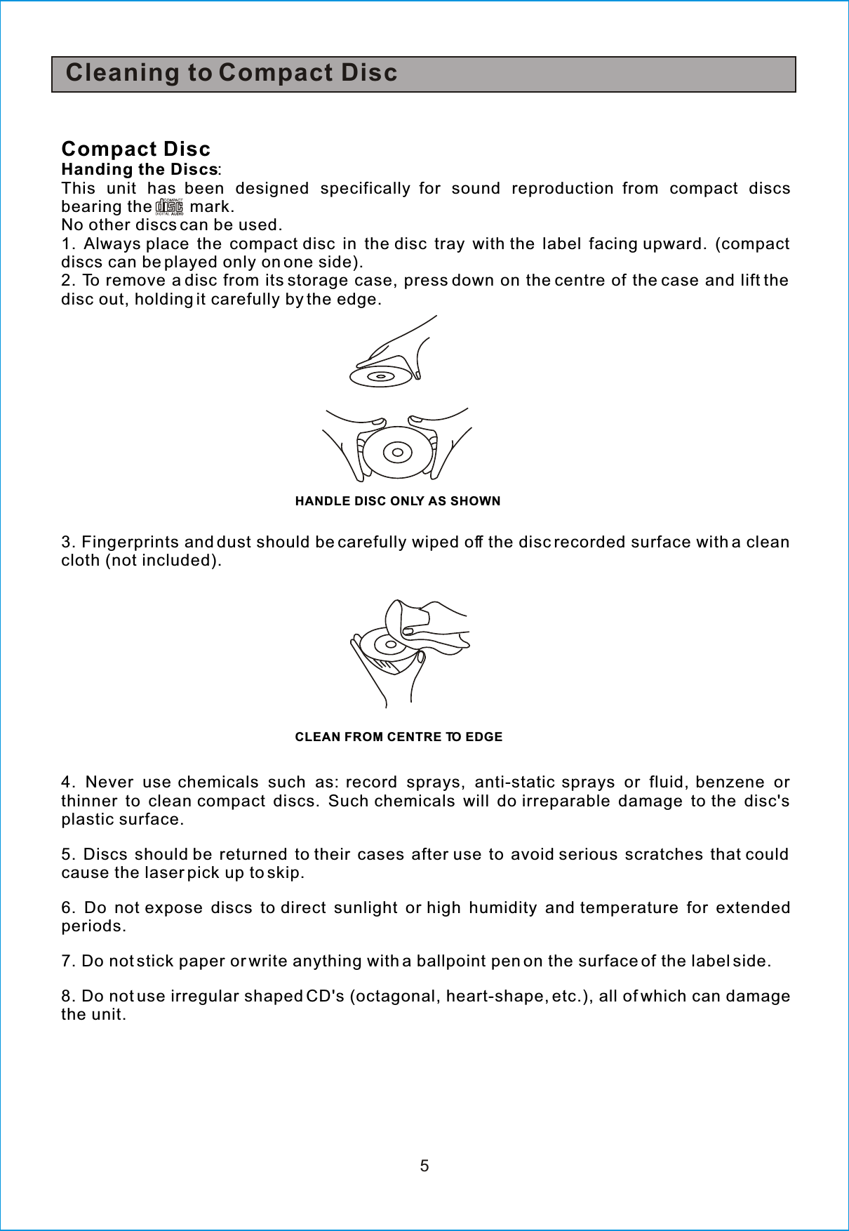 5Compact DiscHanding the Discs:This unit has been designed specifically for sound reproduction from compact discsbearing the mark.No other discs can be used.1. Always place the compact disc in the disc tray with the label facing upward. (compactdiscs can be played only on one side).2. To remove a disc from its storage case, press down on the centre of the case and lift thedisc out, holding it carefully bythe edge.3. Fingerprints and dust should be carefully wiped off the disc recorded surface with a cleancloth (not included).4. Never use chemicals such as: record sprays, anti-static sprays or fluid, benzene orthinner to clean compact discs. Such chemicals will do irreparable damage to the disc&apos;splastic surface.5. Discs should be returned to their cases after use to avoid serious scratches that couldcause the laser pick up to skip.6. Do not expose discs to direct sunlight or high humidity and temperature for extendedperiods.7. Do not stick paper or write anything with a ballpoint pen on the surface of the label side.8. Do not use irregular shaped CD&apos;s (octagonal, heart-shape, etc.), all of which can damagethe unit.CLEAN FROM CENTRE TO EDGEHANDLE DISC ONLY AS SHOWNCleaning to Compact Disc