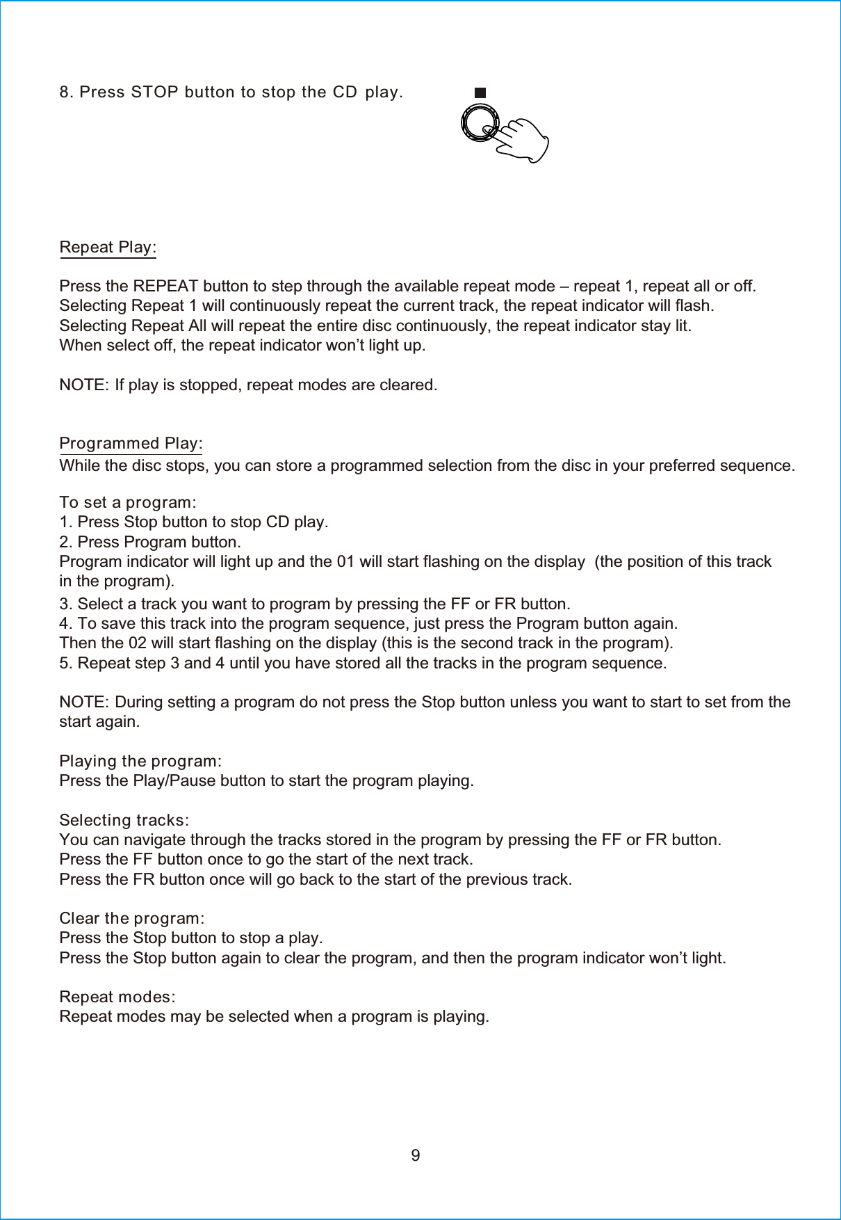 98. PRepeat Play:Press the REPEAT button to step through the available repeat mode – repeat 1, repeat all or off.Selecting Repeat 1 will continuously repeat the current track, the repeat indicator will flash.Selecting Repeat All will repeat the entire disc continuously, the repeat indicator stay lit.When select off, the repeat indicator won’t light up.NOTE: If play is stopped, repeat modes are cleared.Programmed Play:While the disc stops, you can store a programmed selection from the disc in your preferred sequence.To set a program:1. Press Stop button to stop CD play.2. Press Program button. Program indicator will light up and the 01 will start flashing on the display  (the position of this track in the program).3. Select a track you want to program by pressing the FF or FR button.4. To save this track into the program sequence, just press the Program button again.Then the 02 will start flashing on the display (this is the second track in the program).5. Repeat step 3 and 4 until you have stored all the tracks in the program sequence.NOTE: During setting a program do not press the Stop button unless you want to start to set from the start again.Playing the program:Press the Play/Pause button to start the program playing.Selecting tracks:You can navigate through the tracks stored in the program by pressing the FF or FR button.Press the FF button once to go the start of the next track.Press the FR button once will go back to the start of the previous track.Clear the program:Press the Stop button to stop a play.Press the Stop button again to clear the program, and then the program indicator won’t light.Repeat modes:Repeat modes may be selected when a program is playing.ress STOP button to stop the CD play.